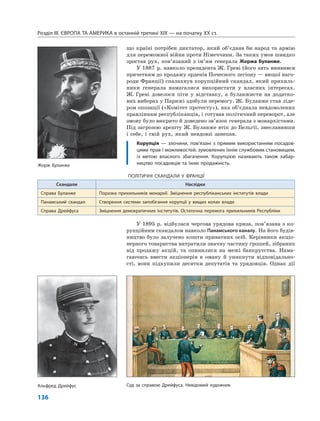 Розділ IІІ. ЄВРОПА ТА АМЕРИКА в останній третині ХІХ — на початку ХХ ст.
136
що країні потрібен диктатор, який об’єднав би народ та армію
для переможної війни проти Німеччини. За таких умов швидко
зростав рух, пов’язаний з ім’ям генерала Жоржа Буланже.
У 1887 р. навколо президента Ж. Греві (його зять виявився
причетним до продажу орденів Почесного легіону — вищої наго-
роди Франції) спалахнув корупційний скандал, який прихиль-
ники генерала намагалися використати у власних інтересах.
Ж. Греві довелося піти у відставку, а буланжисти на додатко-
вих виборах у Парижі здобули перемогу. Ж. Буланже став ліде-
ром опозиції («Комітет протесту»), яка об’єднала невдоволених
правлінням республіканців, і готував політичний переворот, але
змову було викрито й доведено зв’язок генерала з монархістами.
Під загрозою арешту Ж. Буланже втік до Бельгії, знеславивши
і себе, і свій рух, який невдовзі занепав.
Корупція — злочини, пов’язані з прямим використанням посадов-
цями прав і можливостей, зумовлених їхнім службовим становищем,
із метою власного збагачення. Корупцією називають також хабар-
ництво посадовців та їхню продажність.
У 1895 р. відбулася чергова урядова криза, пов’язана з ко-
рупційним скандалом навколо Панамського каналу. На його будів-
ництво було залучено кошти приватних осіб. Керівники акціо-
нерного товариства витратили значну частину грошей, зібраних
від продажу акцій, та опинилися на межі банкрутства. Нама-
гаючись ввести акціонерів в оману й уникнути відповідально-
сті, вони підкупили десятки депутатів та урядовців. Однак дії
ПОЛІТИЧНІ СКАНДАЛИ У ФРАНЦІЇ
Скандали Наслідки
Справа Буланже Поразка прихильників монархії. Зміцнення республіканських інститутів влади
Панамський скандал Створення системи запобігання корупції у вищих колах влади
Справа Дрейфуса Зміцнення демократичних інститутів. Остаточна перемога прихильників Республіки
Суд за справою Дрейфуса. Невідомий художникАльфред Дрейфус
Жорж Буланже
 