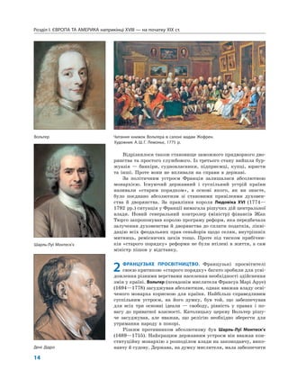 Розділ I. ЄВРОПА ТА АМЕРИКА наприкінці XVIII — на початку XIX ст.
14
Відрізнялося також становище заможного придворного дво-
рянства та простого службового. Із третього стану вийшла бур-
жуазія — банкіри, судновласники, підприємці, купці, юристи
та інші. Проте вони не впливали на справи в державі.
За політичним устроєм Франція залишалася абсолютною
монархією. Існуючий державний і суспільний устрій країни
називали «старим порядком», в основі якого, як ви знаєте,
було поєднано абсолютизм зі становими привілеями духовен-
ства й дворянства. За правління короля Людовіка XVI (1774—
1792 рр.) ситуація у Франції вимагала рішучих дій центральної
влади. Новий генеральний контролер (міністр) фінансів Жак
Тюрго запропонував королю програму реформ, яка передбачала
залучення духовенства й дворянства до сплати податків, лікві-
дацію всіх феодальних прав сеньйорів щодо селян, внутрішніх
митниць, ремісничих цехів тощо. Проте під тиском прибічни-
ків «старого порядку» реформи не були втілені в життя, а сам
міністр пішов у відставку.
2 ФРАНЦУЗЬКЕ ПРОСВІТНИЦТВО. Французькі просвітителі
своєю критикою «старого порядку» багато зробили для усві-
домлення різними верствами населення необхідності здійснення
змін у країні. Вольтер (псевдонім мислителя Франсуа Марі Аруе)
(1694—1778) засуджував абсолютизм, однак вважав владу осві-
ченого монарха корисною для країни. Найбільш справедливим
суспільним устроєм, на його думку, був той, що забезпечував
для всіх три основні ідеали — свободу, рівність у правах і по-
вагу до приватної власності. Католицьку церкву Вольтер рішу-
че засуджував, але вважав, що релігію необхідно зберегти для
утримання народу в покорі.
Різким противником абсолютизму був Шарль-Луї Монтеск’є
(1689—1755). Найкращим державним устроєм він вважав кон-
ституційну монархію з розподілом влади на законодавчу, вико-
навчу й судову. Держава, на думку мислителя, мала забезпечити
Вольтер
Дені Дідро
Шарль-Луї Монтеск’є
Читання книжок Вольтера в салоні мадам Жофрен.
Художник А.Ш.Г. Лемоньє, 1775 р.
 