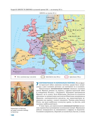 Міста з населенням понад 1 млн жителів Країни Троїстого союзу (1862 р.) Країни Антанти (1904 р.)
Міста з населенням понад 1 млн жителів Країни Троїстого союзу (1862 р.) Країни Антанти (1904 р.)
Розділ IІІ. ЄВРОПА ТА АМЕРИКА в останній третині ХІХ — на початку ХХ ст.
140
7КОНТИНЕНТАЛЬНА ТА КОЛОНІАЛЬНА ПОЛІТИКА. Після фран-
ко-прусської війни зовнішня політика урядів була зосере-
джена у двох головних регіонах: на континенті та в колоніях.
Прихильники континентальної політики вважали головною
метою Франції реванш за поразку у франко-прусській війні
й повернення Ельзасу і Лотарингії. Основним противником
Франції, на їх думку, була Німеччина. Оскільки за кількістю
населення та промисловою могутністю Німеччина випереджала
Францію, континенталісти розуміли, що першочерговим за-
вданням для країни є пошук союзників. Такими вони бачили
Росію, що мала найбільшу сухопутну армію, та Англію, якій
належав найбільший флот.
У свою чергу, для прихильників колоніальної політики нагаль-
ною справою було розширення колоніальної імперії. Французькі
війська зосередилися на завоюваннях в Африці та Індокитаї.
Головним суперником у боротьбі за колонії була Англія, із якою
ЄВРОПА на початку ХХ ст.
Карикатура на Францію,
що дарує колоніям свободу
та багатство
 