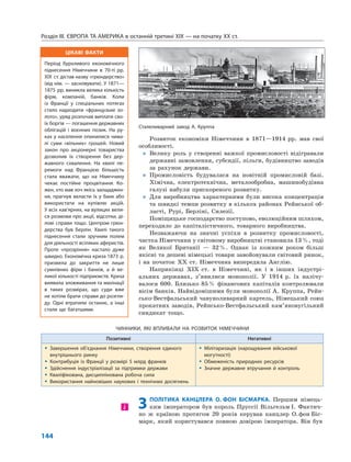 Розділ IІІ. ЄВРОПА ТА АМЕРИКА в останній третині ХІХ — на початку ХХ ст.
144
Розвиток економіки Німеччини в 1871—1914 рр. мав свої
особливості.
„ Велику роль у створенні важкої промисловості відігравали
державні замовлення, субсидії, пільги, будівництво заводів
за рахунок держави.
„ Промисловість будувалася на новітній промисловій базі.
Хімічна, електротехнічна, металообробна, машинобудівна
галузі набули прискореного розвитку.
„ Для виробництва характерними були висока концентрація
та швидкі темпи розвитку в кількох районах Рейнської об-
ласті, Рурі, Берліні, Силезії.
Поміщицьке господарство поступово, еволюційним шляхом,
переходило до капіталістичного, товарного виробництва.
Незважаючи на значні успіхи в розвитку промисловості,
частка Німеччини у світовому виробництві становила 13%, тоді
як Великої Британії — 32%. Однак із кожним роком більш
якісні та дешеві німецькі товари завойовували світовий ринок,
і на початок ХХ ст. Німеччина випередила Англію.
Наприкінці XIX ст. в Німеччині, як і в інших індустрі-
альних державах, з’явилися монополії. У 1914 р. їх налічу-
валося 600. Близько 85% фінансових капіталів контролювали
вісім банків. Найвідомішими були монополії А. Круппа, Рейн-
сько-Вестфальський чавуноливарний картель, Німецький союз
прокатних заводів, Рейнсько-Вестфальський кам’яновугільний
синдикат тощо.
ЧИННИКИ, ЯКІ ВПЛИВАЛИ НА РОЗВИТОК НІМЕЧЧИНИ
Позитивні Негативні
 Завершення об’єднання Німеччини, створення єдиного
внутрішнього ринку
 Контрибуція із Франції у розмірі 5 млрд франків
 Здійснення індустріалізації за підтримки держави
 Кваліфікована, дисциплінована робоча сила
 Використання найновіших наукових і технічних досягнень
 Мілітаризація (нарощування військової
могутності)
 Обмеженість природних ресурсів
 Значне державне втручання й контроль
3ПОЛІТИКА КАНЦЛЕРА О. ФОН БІСМАРКА. Першим німець-
ким імператором був король Пруссії Вільгельм I. Фактич-
но ж країною протягом 20 років керував канцлер О.фон Біс-
марк, який користувався повною довірою імператора. Він був
і
Сталеливарний завод А. Круппа
ЦІКАВІ ФАКТИ
Період бурхливого економічного
піднесення Німеччини в 70-ті рр.
XIX ст. дістав назву «грюндерство»
(від нім. — засновувати). У 1871—
1875 рр. виникла велика кількість
фірм, компаній, банків. Коли
із Франції у спеціальних потягах
стало надходити «французьке зо-
лото», уряд розпочав виплати сво-
їх боргів — погашення державних
облігацій і воєнних позик. На ру-
ках у населення опинилися чима-
лі суми «вільних» грошей. Новий
закон про акціонерні товариства
дозволив їх створення без дер-
жавного схвалення. На хвилі пе-
ремоги над Францією більшість
стала вважати, що на Німеччину
чекає постійне процвітання. Ко-
жен, хто мав хоч якісь заощаджен-
ня, прагнув вкласти їх у банк або
використати на купівлю акцій.
У всіх кав’ярнях, на вулицях вели-
ся розмови про акції, відсотки, ді-
лові справи тощо. Центром грюн-
дерства був Берлін. Хвилі такого
піднесення стали зручним полем
для діяльності всіляких аферистів.
Проте «прозріння» настало дуже
швидко. Економічна криза 1873 р.
призвела до закриття не лише
сумнівних фірм і банків, а й ве-
ликої кількості підприємств. Криза
виявила зловживання та махінації
в таких розмірах, що суди вже
не хотіли брати справи до розгля-
ду. Одні втратили останнє, а інші
стали ще багатшими.
 