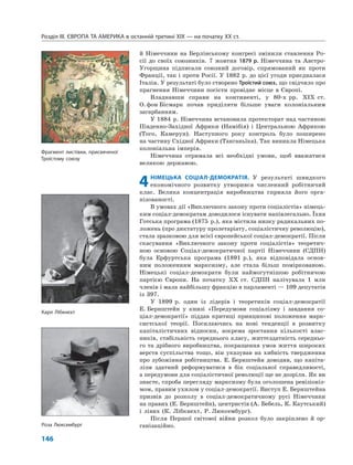Розділ IІІ. ЄВРОПА ТА АМЕРИКА в останній третині ХІХ — на початку ХХ ст.
146
й Німеччини на Берлінському конгресі змінили ставлення Ро-
сії до своїх союзників. 7 жовтня 1879 р. Німеччина та Австро-
Угорщина підписали союзний договір, спрямований як проти
Франції, так і проти Росії. У 1882 р. до цієї угоди приєдналася
Італія. У результаті було створено Троїстий союз, що свідчило про
прагнення Німеччини посісти провідне місце в Європі.
Владнавши справи на континенті, у 80-х рр. XIX ст.
О.фон Бісмарк почав приділяти більше уваги колоніальним
загарбанням.
У 1884 р. Німеччина встановила протекторат над частиною
Південно-Західної Африки (Намібія) і Центральною Африкою
(Того, Камерун). Наступного року контроль було поширено
на частину Східної Африки (Танганьїка). Так виникла Німецька
колоніальна імперія.
Німеччина отримала всі необхідні умови, щоб вважатися
великою державою.
4НІМЕЦЬКА СОЦІАЛ-ДЕМОКРАТІЯ. У результаті швидкого
економічного розвитку утворився численний робітничий
клас. Велика концентрація виробництва сприяла його орга-
нізованості.
В умовах дії «Виключного закону проти соціалістів» німець-
ким соціал-демократам доводилося існувати напівлегально. Їхня
Готська програма (1875 р.), яка містила низку радикальних по-
ложень (про диктатуру пролетаріату, соціалістичну революцію),
стала зразковою для всієї європейської соціал-демократії. Після
скасування «Виключного закону проти соціалістів» теоретич-
ною основою Соціал-демократичної партії Німеччини (СДПН)
була Ерфуртська програма (1891 р.), яка відповідала основ-
ним положенням марксизму, але стала більш поміркованою.
Німецькі соціал-демократи були наймогутнішою робітничою
партією Європи. На початку XX ст. СДПН налічувала 1 млн
членів і мала найбільшу фракцію в парламенті — 109 депутатів
із 397.
У 1899 р. один із лідерів і теоретиків соціал-демократії
Е. Бернштейн у книзі «Передумови соціалізму і завдання со-
ціал-демократії» піддав критиці принципові положення марк-
систської теорії. Посилаючись на нові тенденції в розвитку
капіталістичних відносин, зокрема зростання кількості влас-
ників, стабільність середнього класу, життєздатність середньо-
го та дрібного виробництва, покращення умов життя широких
верств суспільства тощо, він указував на хибність твердження
про зубожіння робітництва. Е. Бернштейн доводив, що капіта-
лізм здатний реформуватися в бік соціальної справедливості,
а передумови для соціалістичної революції ще не дозріли. Як ви
знаєте, спроба перегляду марксизму була оголошена ревізіоніз-
мом, правим ухилом у соціал-демократії. Виступ Е. Бернштейна
призвів до розколу в соціал-демократичному русі Німеччини
на правих (Е. Бернштейн), центристів (А. Бебель, К. Каутський)
і лівих (К. Лібкнехт, Р. Люксембург).
Після Першої світової війни розкол було закріплено й ор-
ганізаційно.Роза Люксембург
Фрагмент листівки, присвяченої
Троїстому союзу
Карл Лібкнехт
 