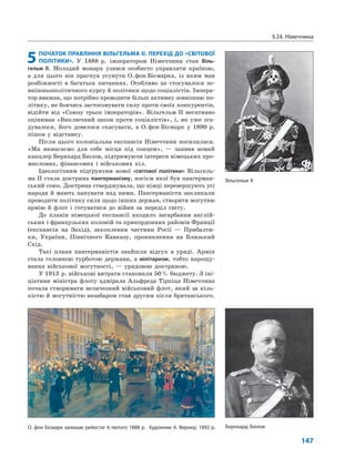 §24. Німеччина
147
5ПОЧАТОК ПРАВЛІННЯ ВІЛЬГЕЛЬМА II. ПЕРЕХІД ДО «СВІТОВОЇ
ПОЛІТИКИ». У 1888 р. імператором Німеччини став Віль-
гельм II. Молодий монарх узявся особисто управляти країною,
а для цього він прагнув усунути О.фон Бісмарка, із яким мав
розбіжності в багатьох питаннях. Особливо це стосувалося зо-
внішньополітичного курсу й політики щодо соціалістів. Імпера-
тор вважав, що потрібно проводити більш активну зовнішню по-
літику, не боячись застосовувати силу проти своїх конкурентів,
відійти від «Союзу трьох імператорів». Вільгельм II негативно
оцінював «Виключний закон проти соціалістів», і, як уже зга-
дувалося, його довелося скасувати, а О.фон Бісмарк у 1890 р.
пішов у відставку.
Після цього колоніальна експансія Німеччини посилилася.
«Ми вимагаємо для себе місця під сонцем», — заявив новий
канцлер Бернхард Бюлов, підтримуючи інтереси німецьких про-
мислових, фінансових і військових кіл.
Ідеологічним підґрунтям нової «світової політики» Вільгель-
ма ІІ стала доктрина пангерманізму, носієм якої був пангерман-
ський союз. Доктрина стверджувала, що німці перевершують усі
народи й мають панувати над ними. Пангерманісти закликали
проводити політику сили щодо інших держав, створити могутню
армію й флот і готуватися до війни за переділ світу.
До планів німецької експансії входило загарбання англій-
ських і французьких колоній та прикордонних районів Франції
(експансія на Захід), захоплення частини Росії — Прибалти-
ки, України, Північного Кавказу, проникнення на Близький
Схід.
Такі плани пангерманістів знайшли відгук в уряді. Армія
стала головною турботою держави, а мілітаризм, тобто нарощу-
вання військової могутності, — урядовою доктриною.
У 1913 р. військові витрати становили 50% бюджету. З іні-
ціативи міністра флоту адмірала Альфреда Тірпіца Німеччина
почала створювати величезний військовий флот, який за кіль-
кістю й могутністю незабаром став другим після британського.
Вільгельм ІІ
О. фон Бісмарк залишає рейхстаг 6 лютого 1888 р. Художник А. Вернер, 1892 р. Бернхард Бюлов
 