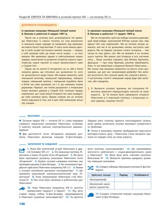 Розділ IІІ. ЄВРОПА ТА АМЕРИКА в останній третині ХІХ — на початку ХХ ст.
148
ВИСНОВКИ
„„ Остання чверть XIX — початок ХХ ст. стали періодом
стрімкого піднесення економіки Німеччини, особливо
її новітніх галузей: хімічної, електротехнічної, машино­
будівної.
„„ Два десятиліття після об’єднання напрямок роз-
витку Німеччини визначав канцлер О. фон Бісмарк.
Завдяки його політиці вдалося консолідувати (згурту-
вати) країну, розв’язати основні внутрішні суперечності
та  проб­леми.
„„ Успіхи в економіці сприяли пробудженню прусського
мілітаристського духу, і Німеччина стала висувати пре-
тензії на переділ світу на свою користь.
ДОКУМЕНТИ РОЗПОВІДАЮТЬ
Із промови канцлера Німецької імперії князя
Б. Бюлова в рейхстазі 6 грудня 1897 р.
Проте ми, в усякому разі, дотримуємося тієї думки,
що Німеччину із самого початку не слід виключати
зі змагання інших народів за панування над країнами,
які мають багаті перспективи. Ті часи, коли німець одно-
му зі своїх сусідів поступався землею, іншому — морем,
а собі залишав небо, де панує чиста теорія, — ці часи
минули. Ми вважаємо одним із найголовніших наших
завдань заохочення та розвиток інтересів нашого паро-
плавства, нашої торгівлі та нашої промисловості саме
у Східній Азії…
Однак ми не могли б погодитися на те, аби в Китаї
зміцніла думка, що стосовно нас дозволено те, чого
не дозволяється щодо інших. Ми маємо вимагати, щоб
німецький місіонер, німецький підприємець, німецькі
товари, німецький прапор і німецький корабель були
в Китаї так само шановані, як і ті, що належать іншим
державам. Нарешті, ми готові рахуватися з інтересами
інших великих держав у Східній Азії, оскільки твердо
переконані, що і наші власні інтереси так само знайдуть
до себе належну увагу. Одним словом: ми не хочемо
нікого відсувати в тінь, але й для себе вимагаємо місця
під сонцем…
Із промови канцлера Німецької імперії князя
Б. Бюлова в рейхстазі 11 грудня 1899 р.
Ми не потерпимо, щоб яка-небудь іноземна держава,
щоб який-небудь чужоземний Юпітер сказав нам: «Що
вдієш? Світ уже поділений!». Ми не хочемо нікому за-
важати, але ми й не дозволимо нікому заступати нам
дорогу. Ми не будемо пасивно стояти осторонь… тим
часом як інші ділять світ. Ми не можемо й не хочемо
цього терпіти. Ми маємо свої інтереси в усіх частинах
світу… Якщо англійці говорять про Велику Британію,
французи — про нову Францію, росіяни завойовують
Азію, то ми вимагаємо створення Великої Німеччини…
Ми тільки тоді зможемо триматися на висоті, коли зро-
зуміємо, що для нас неможливий добробут без вели-
кої могутності, без сильної армії, без сильного флоту…
У наступному столітті німецький народ буде або моло-
том, або ковадлом.
?? 1. Визначте основні причини, які спонукали Ні-
меччину вимагати перерозподілу колоній на свою
користь.  2.  Чи можна було примирити інтереси
Німеччини в її зовнішній політиці з інтересами ін-
ших держав, зокрема Англії?
ЗАПИТАННЯ ТА ЗАВДАННЯ
1. Яким був політичний устрій Німеччини в дру-
гій половині XIX ст.?  2. Хто визначав політику Ні-
меччини в перші 20 років після об’єднання?  3. Які риси
були притаманні розвитку економіки Німеччини після
об’єднання?  4.  Назвіть основні напрямки політики, яку
проводив канцлер О. фон Бісмарк.  5. Які колоніальні при-
дбання здійснила Німеччина наприкінці XIX ст.?  6. Якими
є основні положення доктрини пангерманізму?  7.  Що
зумовило агресивний зовнішньополітичний курс Ні-
меччини?  8.  Коли імператором Німеччини став Віль-
гельм II?  9. Яка течія була панівною в робітничому русі
Німеччини?
10. Чому Німеччина наприкінці XIX ст. досягла
промислової першості в Європі?  11.  Яку мету
ставив перед собою О. фон Бісмарк, запроваджуючи
в Німеччині соціальне законодавство?  12.  Чи досягла
мети політика «культуркампф»?  13.  Що зумовлювало
могутність робітничого і соціал-демократичного рухів
у Німеччині?  14.  Якою була мета «світової політики»
Вільгельма II?  15. Визначте причини швидкого розви-
тку німецької економіки. 
16. Складіть таблицю «Внутрішня політика О. фон Біс­
марка».
Здійснені заходи Період Особливості
«Культуркампф»
«Виключний закон
проти соціалістів»
17.  Складіть історичний портрет канцлера Німеч-
чини О. фон Бісмарка.
 