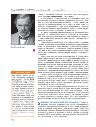 Розділ IІІ. ЄВРОПА ТА АМЕРИКА в останній третині ХІХ — на початку ХХ ст.
152
Одним із провідних ідеологів і практиків ліберального рефор-
мізму був Девід Ллойд-Джордж (1863—1945).
З ініціативи Д. Ллойд-Джорджа було прийнято закон про
безкоштовну початкову освіту та харчування у шкільних їдаль-
нях для дітей малозабезпечених батьків. Також з’явився за-
кон про регламентацію нічної праці. Праця в нічну зміну для
чоловіків скорочувалася, а для жінок заборонялася. Потерпілі
від нещасних випадків на виробництві отримали право на без-
коштовне лікування та допомогу з інвалідності.
У 1908 р. парламент ухвалив закони про 8-годинний робо-
чий день для гірників і про пенсії за старістю для працюючих.
Такі пенсії народ назвав «пенсіями для покійників», оскільки
їх давали тим, кому виповнювалося 70 років, а до такого віку
мало хто доживав.
Однак ці заходи парламенту були кроком уперед у створенні
системи соціального забезпечення. Потім було впроваджено до-
помогу з безробіття та в разі хвороби. Ці виплати складалися
з внесків робітників і підприємців, субсидій держави. Підпри-
ємці вже не могли перешкоджати профспілковій агітації та ви-
магати від профспілок відшкодування збитків, спричинених
страйками.
Жваву реакцію викликав представлений Д. Ллойд-Джор-
джем проект бюджету на 1909 р. Він передбачав виділення 1%
коштів на проведення соціальних реформ і значне збільшення
витрат на озброєння. Витрати планувалося покрити різким під-
вищенням податків на земельні володіння, спадщину, а також
податків на тютюн, алкогольні напої та поштові марки. Свій
бюджет Д. Ллойд-Джордж визначив як початок «війни проти
жебрацтва» і можливість зломити «нахабність багатства». Влас-
ники великого майна називали цей бюджет «революційним».
Палата громад, де ліберали разом із лейбористами становили
більшість, схвалила проект бюджету. Однак палата лордів, яку
призначав король, куди входила земельна й фінансова аристо-
кратія, відхилила цей проект. Тоді Д. Ллойд-Джордж розгорнув
боротьбу проти палати лордів, вимагаючи зменшити її повно-
важення або ж зовсім ліквідувати.
У 1911 р. палата громад ухвалила закон про звуження по-
вноважень палати лордів. Тепер остання мала тільки відкладне
вето, тобто могла на деякий час стримувати виконання ухвале-
них палатою громад законів, але не скасовувати їх. Якщо палата
громад тричі ухвалювала проект закону, він набирав чинності
всупереч запереченням палати лордів. Після цих нововведень
«революційний» бюджет Д. Ллойд-Джорджа став законом.
5ЗОВНІШНЯ ТА КОЛОНІАЛЬНА ПОЛІТИКА АНГЛІЇ. У сфері зо-
внішньої політики правлячі кола Англії дотримувалися
принципу «європейської рівноваги», згідно з яким жодна дер-
жава не повинна домінувати в континентальній Європі. Для
збереження рівноваги Велика Британія протидіяла сильнішим
державам, не даючи їм можливості посісти провідне становище
в Європі. Зберігаючи перевагу на морі, вона не боялася зброй-
ного вторгнення на свою територію.
і
ПОСТАТЬ В ІСТОРІЇ
Син учителя, адвокат за фа-
хом, талановитий промовець,
далекоглядний політик, Девід
Ллойд-Джордж уперше потрапив
до парламенту в 1890 р. 27-річ-
ний громадський діяч незабаром
став одним із лідерів Лібераль-
ної партії. Широку популярність
він здобув завдяки своїм висту-
пам проти «дармоїдів-багатіїв».
Д. Ллойд-Джордж вважав, що
треба вжити дієвих заходів, щоб
покінчити із «принизливим же-
брацтвом» робітників. Обійнявши
в уряді лібералів посаду міністра
торгівлі, яка мала в Англії вели-
ке значення, а потім посаду міні-
стра фінансів, Д. Ллойд-Джордж
у 1906—1911 рр. подав до пар-
ламенту низку законів, які стали
основою соціального законо-
давства.
Девід Ллойд-Джордж
 