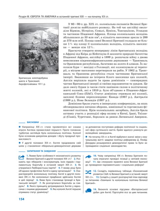 Розділ IІІ. ЄВРОПА ТА АМЕРИКА в останній третині ХІХ — на початку ХХ ст.
154
У 80—90-х рр. XIX ст. колоніальна експансія Великої Бри-
танії досягла найбільшого розмаху. На той час англійці оволо-
діли Бірмою, Нігерією, Сомалі, Кенією, Танганьїкою, Угандою
та частиною Південної Африки. Площа колоніальних володінь
збільшилася до 33 млн км2
, а кількість населення зросла із 200
до 370 млн осіб. Площа самої Великої Британії складала не біль-
ше 1% від площі її колоніальних володінь, кількість населен-
ня — менше ніж 12%.
Прагнучи створити неперервну лінію британських володінь
в Африці від Каїра до Кейптауна й захопити природні багатства
Південної Африки, англійці в 1899 р. розпочали війну з двома
невеликими південноафриканськими державами — Трансвааль
та Оранжевою республікою, багатими на золото й алмази. Їх на-
селяли бури — вихідці з Голландії, які колонізували ці терито-
рії, а місцеве населення перетворили на рабів. У 1902 р. Транс-
вааль та Оранжева республіка стали частинами Британської
імперії. Зваживши на інтереси білого населення цих колоній,
Англія вирішила надати їм права домініонів — самоврядних
частин Британської імперії зі своїми парламентом та урядом. Це
дало змогу бурам із часом стати панівною силою в політичному
житті колоній, які в 1910 р. було об’єднано в Південно-Афри-
канський Союз (ПАС). Статус домініону отримали всі колонії,
заселені білими переселенцями: Канада (1867 р.), Австралія
(1900 р.), Нова Зеландія (1907 р.).
Домініони брали участь в імперських конференціях, на яких
обговорювалися питання оборони, зовнішньої та торговельно-фі-
нансової політики. Крім колоніальних загарбань, Англія брала
активну участь у розподілі сфер впливу в Китаї, Ірані, Таїлан-
ді (Сіамі), Туреччині, боролася за ринки Латинської Америки.
ВИСНОВКИ
„ Наприкінці XIX ст. стали проявлятися всі ознаки
втрати Англією промислової першості. Проте головною
турботою англійців була колоніальна політика. Колонії
були основним джерелом доходів і збуту продукції про-
мисловості.
„ У другій половині XIX ст. Англія продовжила свій
шлях у становленні ліберально-демократичної держави
за допомогою поступових реформ політичної та соціаль-
ної сфер суспільного життя. Країні вдалося уникнути ре-
волюційних заворушень.
„ На початку ХХ ст. в Англії відбулися значні зміни у вну-
трішньому житті: завдяки політиці реформізму Д. Ллойд-
Джорджа розширилися демократичні права та було за-
проваджено соціальне законодавство.
ЗАПИТАННЯ ТА ЗАВДАННЯ
1. Якими були особливості економічного розвитку
Великої Британії в другій половині XIX ст.? 2. Роз-
кажіть про лібералів і консерваторів, їхніх лідерів і пар-
ламентську боротьбу в останній чверті XIX ст. 3. Як
утворилася Лейбористська партія? 4. У якому році було
об’єднано профспілки Англії в єдину організацію? 5. Оха-
рактеризуйте колоніальну політику Англії в другій поло-
вині XIX ст. Які колоніальні придбання здійснила Англія
в цей період? 6. Яким було становище Ірландії в Бри-
танській імперії? 7. Як розгорталася боротьба за гом-
руль? 8. Якого принципу дотримувалася Англія у відно-
синах з іншими державами? 9. Яка колонія Англії першою
отримала статус домініону?
10. Чому наприкінці XIX ст. Велика Британія по-
чала втрачати провідні позиції у світовій еконо-
міці? 11. Що спонукало правлячі кола Великої Британії
до проведення парламентських і соціальних реформ?
12. Складіть порівняльну таблицю «Економічний
розвиток США та Великої Британії в останній чверті
XIX ст.». 13. Складіть у зошиті розгорнутий план відповіді
за питанням «Зовнішня та колоніальна політика Великої
Британії».
14. Визначте основні підсумки «Вікторіанської
доби» для Англії. Підготуйте есе за цим питанням.
Британська золотодобувна
шахта в Трансваалі.
Аерофотозйомка 1911 р.
 