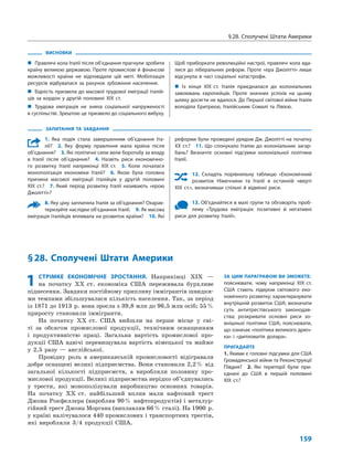 § 28. Сполучені Штати Америки
159
ЗАПИТАННЯ ТА ЗАВДАННЯ
1. Яка подія стала завершенням об’єднання Іта-
лії?  2.  Яку форму правління мала країна після
об’єднання?  3. Які політичні сили вели боротьбу за владу
в Італії після об’єднання?  4.  Назвіть риси економічно-
го розвитку Італії наприкінці XIX ст.  5.  Коли почалася
монополізація економіки Італії?  6.  Якою була головна
причина масової еміграції італійців у другій половині
XIX ст.?  7. Який період розвитку Італії називають «ерою
Джолітті»?
8. Яку ціну заплатила Італія за об’єднання? Охарак-
теризуйте наслідки об’єднання Італії.  9. Як масова
еміграція італійців впливала на розвиток країни?  10. Які
реформи були проведені урядом Дж. Джолітті на початку
XX ст.?  11. Що спонукало Італію до колоніальних загар-
бань? Визначте основні підсумки колоніальної політики
Італії.
12. Складіть порівняльну таблицю «Економічний
розвиток Німеччини та Італії в останній чверті
XIX ст.», визначивши спільні й відмінні риси.
13. Об’єднайтеся в малі групи та обговоріть проб­
лему «Трудова еміграція: позитивні й негативні
риси для розвитку Італії».
ВИСНОВКИ
„„ Правлячі кола Італії після об’єднання прагнули зробити
країну великою державою. Проте промислові й фінансові
можливості країни не відповідали цій меті. Мобілізація
ресурсів відбувалася за рахунок зубожіння населення.
„„ Бідність призвела до масової трудової еміграції італій-
ців за кордон у другій половині XIX ст.
„„ Трудова еміграція не зняла соціальної напруженості
в суспільстві. Зрештою це призвело до соціального вибуху.
Щоб приборкати революційні настрої, правлячі кола вда-
лися до ліберальних реформ. Проте «ера Джолітті» лише
відсунула в часі соціальні катастрофи.
„„ Із кінця XIX ст. Італія приєдналася до колоніальних
завоювань європейців. Проте значних успіхів на цьому
шляху досягти не вдалося. До Першої світової війни Італія
володіла Еритреєю, Італійським Сомалі та Лівією.
§ 28. Сполучені Штати Америки
ЗА ЦИМ ПАРАГРАФОМ ВИ ЗМОЖЕТЕ:
пояснювати, чому наприкінці XIX ст.
США стають лідером світового еко-
номічного розвитку; характеризувати
внутрішній розвиток США; визначати
суть антитрестівського законодав-
ства; розкривати основні риси зо-
внішньої політики США; пояснювати,
що означає «політика великого дрюч-
ка» і «дипломатія долара».
ПРИГАДАЙТЕ
1. Якими є головні підсумки для США
Громадянської війни та Реконструкції
Півдня?  2.  Які території були при-
єднані до США в першій половині
XIX ст.?
1	СТРІМКЕ ЕКОНОМІЧНЕ ЗРОСТАННЯ. Наприкінці XIX  —
на  початку XX  ст. економіка США переживала бурхливе
піднесення. Завдяки постійному припливу іммігрантів швидки-
ми темпами збільшувалася кількість населення. Так, за період
із 1871 до 1913  р. вона зросла з 39,8 млн до 96,5 млн осіб; 55 %
приросту становили іммігранти.
На початку XX  ст. США вийшли на  перше місце у  сві-
ті за  обсягом промислової продукції, технічним оснащенням
і  продуктивністю праці. Загальна вартість промислової про-
дукції США вдвічі перевищувала вартість німецької та  майже
у  2,5  разу  — англійської.
Провідну роль в  американській промисловості відігравали
добре оснащені великі підприємства. Вони становили 2,2 % від
загальної кількості підприємств, а  виробляли половину про-
мислової продукції. Великі підприємства нерідко об’єднувались
у  трести, які монополізували виробництво основних товарів.
На  початку XX  ст. найбільший вплив мали нафтовий трест
Джона  Рокфеллера (виробляв 90 % нафтопродуктів) і металур-
гійний трест Джона Моргана (виплавляв 66 % сталі). На 1900  р.
у країні налічувалося 440 промислових і транспортних трестів,
які виробляли 3/4 продукції США.
 