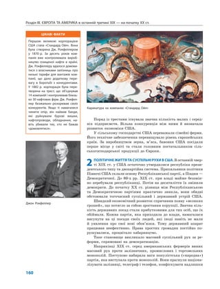 ЦІКАВІ ФАКТИ
Першою великою корпорацією
США стала «Стандард Ойл». Вона
була створена Дж. Рокфеллером
у 1870 р. За десять років ком-
панія вже контролювала вироб-
ництво очищеної нафти в країні.
Дж. Рокфеллеру вдалося домови-
тися з власниками залізниць про
низькі тарифи для вантажів ком-
панії, що дало додаткову пере-
вагу в боротьбі з конкурентами.
У 1882 р. корпорація була пере-
творена на трест, що об’єднував
14 компаній і контролював близь-
ко 30 нафтових фірм. Дж. Рокфел-
лер безжально розорював своїх
конкурентів. Якщо ті намагалися
чинити опір, він наймав банди,
які руйнували бурові вишки,
нафтопроводи, обладнання, на-
віть убивали тих, хто не бажав
«домовлятися».
Розділ IІІ. ЄВРОПА ТА АМЕРИКА в останній третині ХІХ — на початку ХХ ст.
160
Поряд із трестами існувала значна кількість малих і серед-
ніх підприємств. Вільна конкуренція між ними й визначала
розвиток економіки США.
У сільському господарстві США переважали сімейні ферми.
Його технічне забезпечення перевищувало рівень європейських
країн. За виробництвом зерна, м’яса, бавовни США посідали
перше місце у світі та стали головним постачальником сіль-
ськогосподарської продукції до Європи.
2ПОЛІТИЧНЕ ЖИТТЯ ТА СУСПІЛЬНІ РУХИ В США. В останній чвер-
ті XIX ст. у США остаточно утвердилися республіка прези-
дентського типу та двопартійна система. Прихильники політики
Півночі США склали основу Республіканської партії, а Півдня —
Демократичної. До 80-х рр. XIX ст. при владі майже беззмін-
но перебували республіканці. Потім на десятиліття їх змінили
демократи. До початку XX ст. різниця між Республіканською
та Демократичною партіями практично зникла, вони обидві
обстоювали тогочасний суспільний і державний устрій США.
Швидкий економічний розвиток спричинив появу «великих
грошей», що потягло за собою зростання корупції. Значна кіль-
кість державних посад стали прибутковими для тих осіб, що їх
обіймали. Кожна партія, яка приходила до влади, намагалася
висунути на ці посади своїх людей, які іноді навіть не мали
й уявлення про свої нові обов’язки. Тому державний апарат
працював неефективно. Права простих громадян постійно по-
рушувалися, процвітало хабарництво.
Таке становище викликало масовий суспільний рух за ре-
форми, спрямовані на демократизацію.
Наприкінці XIX ст. серед американських фермерів виник
масовий рух проти залізничних, промислових і торговельних
монополій. Поступово набирала ваги популістська («народна»)
партія, яка виступала проти монополій. Вони прагнули націона-
лізувати залізниці, телеграф і телефон, конфіскувати надлишки
Карикатура на компанію «Стандард Ойл»
Джон Рокфеллер
 