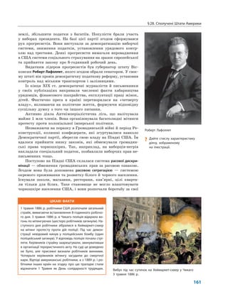 ЦІКАВІ ФАКТИ
1 травня 1886 р. робітники США розпочали загальний
страйк, вимагаючи встановлення 8-годинного робочо-
го дня. 3 травня 1886 р. в Чикаго поліція відкрила во-
гонь по мітингуючих (шестеро робітників загинули). На-
ступного дня робітники зібралися в Хеймаркет-сквер
на мітинг протесту проти дій поліції. Під час демон-
страції невідомий кинув у поліцейських бомбу (один
поліцейський загинув). У відповідь поліція почала стрі-
ляти. Керівників страйку заарештували, звинувативши
в організації терористичного акту. На суді це доведено
не було, але присяжні визнали робітників винними.
Чотирьох керівників мітингу засудили до смертної
кари. Відтоді американські робітники, а з 1889 р. і ро-
бітники інших країн на згадку про цю трагедію стали
відзначати 1 Травня як День солідарності трудящих.
§28. Сполучені Штати Америки
161
землі, збільшити податки з багатіїв. Популісти брали участь
у виборах президента. На базі цієї партії згодом сформувався
рух прогресистів. Вони виступали за демократизацію виборчої
системи, зниження податків, установлення урядового контр-
олю над трестами. Деякі прогресисти вимагали впровадження
в США системи соціального страхування на зразок європейської
та прийняття закону про 8-годинний робочий день.
Видатним лідером прогресистів був губернатор штату Віс-
консин Роберт Лафоллет, якого згодом обрали сенатором. У своє-
му штаті він провів демократичну податкову реформу, установив
контроль над міським транспортом і залізницями.
Із кінця XIX ст. демократичні журналісти й письменники
у своїх публікаціях викривали численні факти хабарництва
урядовців, фінансового шахрайства, експлуатації праці жінок,
дітей. Фактично преса в країні перетворилася на «четверту
владу», впливаючи на політичне життя, формуючи відповідну
суспільну думку з того чи іншого питання.
Активно діяла Антиімперіалістична ліга, що налічувала
майже 1 млн членів. Вона організовувала багатолюдні мітинги
протесту проти колоніальної імперської політики.
Незважаючи на поразку в Громадянській війні й період Ре-
конструкції, колишні конфедерати, які згуртувалися навколо
Демократичної партії, зберегли свою владу на Півдні США. Їм
вдалося прийняти низку законів, які обмежували громадян-
ські права чорношкірих. Так, наприклад, на виборців-негрів
накладали спеціальний податок, позбавляли виборчих прав не-
письменних тощо.
Поступово на Півдні США склалася система расової дискри-
мінації — обмеження громадянських прав за расовою ознакою.
Згодом вона була доповнена расовою сегрегацією — системою
окремого проживання та розвитку білого й чорного населення.
Існували школи, магазини, ресторани, кав’ярні, цілі кварта-
ли тільки для білих. Таке становище не могло влаштовувати
чорношкіре населення США, і вони розпочали боротьбу за свої
Роберт Лафоллет
? Дайте стислу характеристику
діячу, зображеному
на ілюстрації.
Вибух під час сутичок на Хеймаркет-сквер у Чикаго
3 травня 1886 р.
 