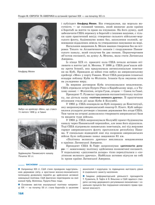 Розділ IІІ. ЄВРОПА ТА АМЕРИКА в останній третині ХІХ — на початку ХХ ст.
164
і публіцист Альфред Мехен. Він стверджував, що морська мо-
гутність — це головний чинник, який визначає долю країни
в боротьбі за життя та право на існування. На його думку, щоб
забезпечити США перемогу в боротьбі з іншими націями, є тіль-
ки один практичний вихід: створення сильного військово-мор-
ського флоту, будівництво нових баз, захоплення колоній, за-
воювання віддалених земель та утвердження панування на морі.
Нагальним завданням А. Мехен вважав створення баз на ост-
ровах Тихого та Атлантичного океанів і спорудження Панам-
ського каналу, який сполучив би два океани. Першочерговим
об’єктом експансії, на думку А. Мехена, мала стати Латинська
Америка.
Із кінця XIX ст. правлячі кола США почали активно вті-
лювати в життя ідеї А. Мехена. У 1898 р. США розв’язали вій-
ну проти Іспанії, яка придушувала антиколоніальне повстан-
ня на Кубі. Приводом до війни став вибух на американському
крейсері «Мен» у порту Гавани. Флот США розгромив іспанські
ескадри поблизу Куби та Філіппін. Іспанія була змушена піти
на укладення миру.
За мирним договором Куба оголошувалася незалежною.
США отримали острів Пуерто-Рико в Карибському морі, а в Ти-
хому океані — Філіппіни, острів Гуам, згодом — Самоа та Гаваї.
Президент Т. Рузвельт продовжив експансіоністську політи-
ку, що дістала назву «політики великого дрючка». Її практичним
втіленням стали дії щодо Куби й Колумбії.
У 1902 р. США поширили на Кубі поправку до Конституції,
яку запропонував американський сенатор О. Платт. Кубі заборо-
нялося укладати договори з іншими державами без згоди США.
Тим часом на острові дозволялося створювати американські бази
та вводити туди війська.
У 1903 р. США запропонували Колумбії проект будівництва
каналу через Панамський перешийок, але вона його відхилила.
Тоді США підтримали панамських повстанців, які під жерлами
гармат американського флоту проголосили республіку Пана-
ма. У спеціально відведеній зоні під охороною американських
військ було побудовано канал завдовжки 81 км.
«Політика великого дрючка» викликала невдоволення
в країнах Латинської Америки.
Президент США В. Тафт запропонував «дипломатію дола-
ра» — замасковану політику здійснення економічної експансії.
У подальшому «дипломатія долара» тісно перепліталася з «по-
літикою великого дрючка». Найбільш активно відчули на собі
їх прояв країни Латинської Америки.
ВИСНОВКИ
„ Наприкінці XIX ст. США стали провідною індустріаль-
ною державою світу, а зростання воєнно-економічного
потенціалу дозволило перейти до здійснення активної
зовнішньої політики. США фактично перетворили на свої
колонії Кубу, Філіппіни, Пуерто-Рико тощо.
„ Основним змістом внутрішньої політики наприкін-
ці XIX — на початку XX ст. стала боротьба із засиллям
монополій і корупцією та підвищення життєвого рівня
й соціального захисту населення.
„ Завдяки реформаторській діяльності президентів
Т. Рузвельта, В. Тафта й В. Вільсона в США вдалося ство-
рити систему державного регулювання економічних і со-
ціальних процесів без порушення ключового права при-
ватної власності.
Вибух на крейсері «Мен», що стався
15 лютого 1898 р. в Гавані
Будівництво Панамського каналу.
Початок XX ст.
Альфред Мехен
 