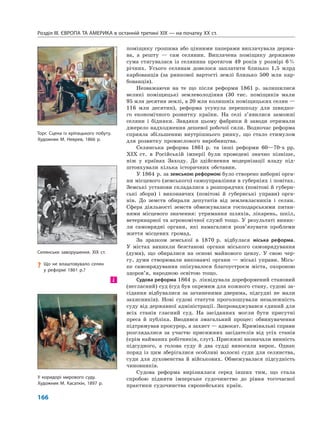 Розділ IІІ. ЄВРОПА ТА АМЕРИКА в останній третині ХІХ — на початку ХХ ст.
166
поміщику грошима або цінними паперами виплачувала держа-
ва, а решту — сам селянин. Виплачена поміщику державою
сума стягувалася із селянина протягом 49 років у розмірі 6%
річних. Усього селянам довелося заплатити близько 1,5 млрд
карбованців (за ринкової вартості землі близько 500 млн кар-
бованців).
Незважаючи на те що після реформи 1861 р. залишилися
великі поміщицькі землеволодіння (30 тис. поміщиків мали
95 млн десятин землі, а 20 млн колишніх поміщицьких селян —
116 млн десятин), реформа усунула перешкоду для швидко-
го економічного розвитку країни. На селі з’явилися заможні
селяни і бідняки. Завдяки цьому фабрики й заводи отримали
джерело надходження дешевої робочої сили. Водночас реформа
сприяла збільшенню внутрішнього ринку, що стало стимулом
для розвитку промислового виробництва.
Селянська реформа 1861 р. та інші реформи 60—70-х рр.
XIX ст. в Російській імперії були проведені значно пізніше,
ніж у країнах Заходу. До здійснення модернізації владу під-
штовхували кілька історичних обставин.
У 1864 р. за земською реформою було створено виборні орга-
ни місцевого (земського) самоуправління в губерніях і повітах.
Земські установи складалися з розпорядчих (повітові й губерн-
ські збори) і виконавчих (повітові й губернські управи) орга-
нів. До земств обирали депутатів від землевласників і селян.
Сфера діяльності земств обмежувалася господарськими питан-
нями місцевого значення: утримання шляхів, лікарень, шкіл,
ветеринарної та агрономічної служб тощо. У результаті виник-
ли самоврядні органи, які намагалися розв’язувати проблеми
життя місцевих громад.
За зразком земської в 1870 р. відбулася міська реформа.
У містах виникли безстанові органи міського самоврядування
(думи), що обиралися на основі майнового цензу. У свою чер-
гу, думи створювали виконавчі органи — міські управи. Місь-
ке самоврядування опікувалося благоустроєм міста, охороною
здоров’я, народною освітою тощо.
Судова реформа 1864 р. ліквідувала дореформений становий
(негласний) суд (суд був окремим для кожного стану, судові за-
сідання відбувалися за зачиненими дверима, підсудні не мали
захисників). Нові судові статути проголошували незалежність
суду від державної адміністрації. Запроваджувався єдиний для
всіх станів гласний суд. На засіданнях могли бути присутні
преса й публіка. Вводився змагальний процес: обвинувачення
підтримував прокурор, а захист — адвокат. Кримінальні справи
розглядалися за участю присяжних засідателів від усіх станів
(крім найманих робітників, слуг). Присяжні визначали винність
підсудного, а голова суду й два судді виносили вирок. Однак
поряд із цим зберігалися особливі волосні суди для селянства,
суди для духовенства й військових. Обмежувалася підсудність
чиновників.
Судова реформа вирізнялася серед інших тим, що стала
спробою підняти імперське судочинство до рівня тогочасної
практики судочинства європейських країн.
і
Селянське заворушення. XIX ст.
Торг. Сцена із кріпацького побуту.
Художник М. Неврев, 1866 р.
? Що не влаштовувало селян
у реформі 1861 р.?
У коридорі мирового суду.
Художник М. Касаткін, 1897 р.
 