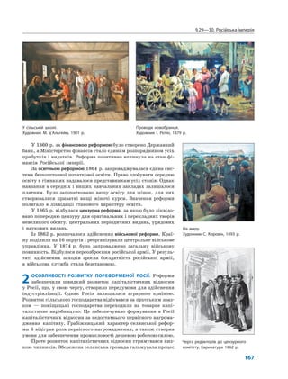 §29—30. Російська імперія
167
У 1860 р. за фінансовою реформою було створено Державний
банк, а Міністерство фінансів стало єдиним розпорядником усіх
прибутків і видатків. Реформа позитивно вплинула на стан фі-
нансів Російської імперії.
За освітньою реформою 1864 р. запроваджувалася єдина сис-
тема безкоштовної початкової освіти. Право здобувати середню
освіту в гімназіях надавалося представникам усіх станів. Однак
навчання в середніх і вищих навчальних закладах залишалося
платним. Було започатковано вищу освіту для жінок, для них
створювалися приватні вищі жіночі курси. Значення реформи
полягало в ліквідації станового характеру освіти.
У 1865 р. відбулася цензурна реформа, за якою було ліквідо-
вано попередню цензуру для оригінальних і перекладних творів
невеликого обсягу, центральних періодичних видань, урядових
і наукових видань.
Із 1862 р. розпочалося здійснення військової реформи. Краї-
ну поділили на 16 округів і реорганізували центральне військове
управління. У 1874 р. було запроваджено загальну військову
повинність. Відбулося переозброєння російської армії. У резуль-
таті здійснених заходів зросла боєздатність російської армії,
а військова служба стала безстановою.
2ОСОБЛИВОСТІ РОЗВИТКУ ПОРЕФОРМЕНОЇ РОСІЇ. Реформи
забезпечили швидкий розвиток капіталістичних відносин
у Росії, що, у свою чергу, створило передумови для здійснення
індустріалізації. Однак Росія залишалася аграрною країною.
Розвиток сільського господарства відбувався за прусським зраз-
ком — поміщицькі господарства переходили на товарне капі-
талістичне виробництво. Це забезпечувало формування в Росії
капіталістичних відносин за недостатнього первісного нагрома-
дження капіталу. Грабіжницький характер селянської рефор-
ми й відіграв роль первісного нагромадження, а також створив
умови для забезпечення промисловості дешевою робочою силою.
Проте розвиток капіталістичних відносин стримувався низ-
кою чинників. Збережена селянська громада гальмувала процес
На миру.
Художник С. Коровін, 1893 р.
Черга редакторів до цензурного
комітету. Карикатура 1862 р.
У сільській школі.
Художник М. д’Альгейм, 1901 р.
Проводи новобранця.
Художник І. Рєпін, 1879 р.
 