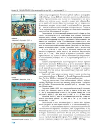 Розділ IІІ. ЄВРОПА ТА АМЕРИКА в останній третині ХІХ — на початку ХХ ст.
168
майнового розшарування. До того ж у Росії відбувся демографіч-
ний вибух: до кінця XIX ст. кількість населення збільшилася
вдвічі. Промисловість, яка тільки-но створювалася, не могла
забезпечити роботою велику кількість вільної робочої сили. Роз-
виток капіталістичних відносин проходив на тлі збереження
феодальних методів експлуатації селян (відробіток, здольщи-
на) і навіть патріархального укладу господарювання. Попри це
Росія впевнено нарощувала виробництво сільськогосподарської
продукції та збільшувала її експорт.
Незважаючи на сповільнений розвиток капіталізму, у сіль-
ському господарстві були помітними нові явища. Соціальне
розшарування селян супроводжувалося зростанням кількості
сільськогосподарських найманих робітників. Збільшувалося ви-
робництво товарного хліба. Капіталістичні відносини на селі
успішно розвивалися в тих районах, де існувало традиційно розви-
нене селянське або поміщицьке товарне господарство, і в новоос-
воєних районах (південь України, Північний Кавказ, Казахстан).
У Росії пізніше за інші великі держави завершився про-
мисловий переворот, тобто перехід на машинне виробництво
(90-ті рр. XIX ст.). Цей процес відбувався одночасно з інду-
стріалізацією, що зумовило високу концентрацію виробництва
та швидкі темпи розвитку. На 5% підприємств працювало 54%
робітників.
Початок індустріалізації характеризувався також прямим
втручанням держави. Робилося це у формі державного фінан-
сування залізничного будівництва та фінансової підтримки га-
лузей важкої промисловості, особливо металургії та машино-
будування. Значну роль у проведенні індустріалізації відіграв
іноземний капітал.
Царський уряд також активно користувався зовнішніми
кредитами, особливо із Франції та Бельгії. Загальний зовнішній
борг Росії на 1913 р. становив 7,5 млрд карбованців.
Розвиток промисловості був нерівномірним у різних районах
країни. Найбільш швидкими темпами розвивалися українські
землі (Донбас, Причорномор’я), міста Петербург і Москва, Поль-
ща, Прибалтика.
Протягом 1866—1903 рр. кількість підприємств збільшилася
із 3 до 9 тис. Виплавка чавуну в 1902 р. зросла до 2,6 млн тонн
(у 1867 р. його виробили лише 270 тис. тонн). Видобуток вугіл-
ля досяг у 1902 р. 16,4 млн тонн (у 1867 р. — 2,6 млн тонн).
Великого розмаху набуло залізничне будівництво. Довжина
мережі залізниць зросла з 1,4 тис. км у 1861 р. до 52 тис. км
наприкінці XIX ст.
Незважаючи на такі вражаючі успіхи, питома вага промис-
лової продукції в Росії була меншою за сільськогосподарську.
Розвиток капіталістичних відносин спричинив суперечності
в суспільстві між працею й капіталом, між підприємцями та на-
йманими працівниками, між новими економічними відносинами
й старою політичною системою. Усі ці проблеми накладалися
на старі: протистояння між поміщиками та селянами, націо-
нальна боротьба підкорених народів. Така ситуація зумовлювала
високу соціальну напруженість протягом 1861—1917 рр.
Ярмарок.
Художник Б. Кустодієв, 1909 р.
Купець.
Художник Б. Кустодієв, 1918 р.
Рекламний плакат початку XX ст.
 
