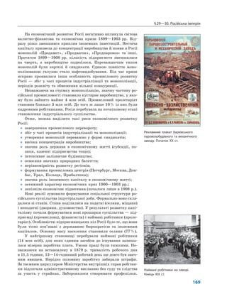 §29—30. Російська імперія
169
На економічний розвиток Росії негативно вплинула світова
валютно-фінансова та економічна кризи 1899—1903 рр. Від-
разу різко зменшився приплив іноземних інвестицій. Нестача
капіталу призвела до концентрації виробництва й появи в Росії
монополій «Продамет», «Продвагон», «Продпаровоз» та інші.
Протягом 1899—1908 рр. кількість підприємств зменшилася
на чверть, а виробництво подвоїлося. Переважаючим типом
монополій були картелі й синдикати. Єдиною повністю моно-
полізованою галуззю стало нафтовидобування. Під час кризи
яскраво проявилася інша особливість промислового розвитку
Росії — збіг у часі процесів індустріалізації та монополізації,
періодів розквіту та обмеження вільної конкуренції.
Незважаючи на стрімку монополізацію, значну частину ро-
сійської промисловості становило кустарне виробництво, у яко-
му було зайнято майже 4 млн осіб. Промисловий пролетаріат
становив близько 3 млн осіб. До того ж лише 10% із них були
кадровими робітниками. Росія перебувала на початковому етапі
становлення індустріального суспільства.
Отже, можна виділити такі риси економічного розвитку
Росії:
„ завершення промислового перевороту;
„ збіг у часі процесів індустріалізації та монополізації;
„ утворення монополій переважно у формі синдикатів;
„ висока концентрація виробництва;
„ значна роль держави в економічному житті (субсидії, по-
зики, казенні підприємства тощо);
„ інтенсивне залізничне будівництво;
„ освоєння значних природних багатств;
„ нерівномірність розвитку регіонів;
„ формування промислових центрів (Петербург, Москва, Дон-
бас, Урал, Польща, Прибалтика);
„ значна роль іноземного капіталу в економічному житті;
„ затяжний характер економічних криз 1900—1903 рр.;
„ запізніле економічне піднесення (почалося лише в 1908 р.).
Нові реалії зумовили формування соціальної структури ро-
сійського суспільства індустріальної доби. Формально воно скла-
далося зі станів. Стани поділялися на податні (селяни, міщани)
і неподатні (дворяни, духовенство). У результаті розвитку капі-
талізму почали формуватися нові прошарки суспільства — під-
приємці (промисловці, фінансисти) і наймані робітники (проле-
таріат). Особливістю підприємницьких кіл Росії було те, що вони
були тісно пов’язані з державною бюрократією та іноземним
капіталом. Основну масу населення становили селяни (77%).
У найгіршому становищі перебували наймані робітники
(14 млн осіб), для яких єдиним засобом до існування залиша-
лася мізерна заробітна плата. Умови праці були тяжкими. Не-
зважаючи на встановлену в 1879 р. тривалість робочого дня
в 11,5 години, 13—14-годинний робочий день ще довго був звич-
ним явищем. Нерідко половину заробітку забирали штрафи.
За таємним циркуляром Міністерства внутрішніх справ робітни-
ки підлягали адміністративному висланню без суду та слідства
за участь у страйках. Заборонялося створювати профспілки.
Рекламний плакат Харківського
паровозобудівного та механічного
заводу. Початок XX ст.
Наймані робітники на заводі.
Кінець XIX ст.
 