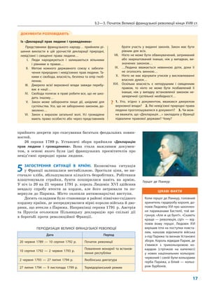 §2—3. Початок Великої французької революції кінця XVIII ст.
17
прийнято декрети про скасування багатьох феодальних повин-
ностей.
26 серпня 1789 р. Установчі збори прийняли «Декларацію
прав людини і громадянина». Вона стала важливим докумен-
том, в основі якого були ідеї французьких просвітителів про
невід’ємні природні права людини.
5 ЗАГОСТРЕННЯ СИТУАЦІЇ В КРАЇНІ. Економічна ситуація
у Франції залишалася нестабільною. Зростали ціни, не ви-
стачало хліба, збільшувалася кількість безробітних. Робітники
влаштовували страйки, бунти поширилися навіть на армію.
У ніч із 20 на 21 червня 1791 р. король Людовік XVI здійснив
невдалу спробу втекти за кордон, але його затримали та по-
вернули до Парижа. Місто охопили антимонархічні виступи.
Досить складним було становище в районі північно-східного
кордону країни, де зосереджувалися вірні королю війська й дво-
ряни, що втекли з Парижа. Наприкінці серпня 1791 р. Австрія
та Пруссія оголосили Пільницьку декларацію про спільні дії
в боротьбі проти революційної Франції.
ПЕРІОДИЗАЦІЯ ВЕЛИКОЇ ФРАНЦУЗЬКОЇ РЕВОЛЮЦІЇ
Дата Період
20 червня 1789 — 10 серпня 1792 р. Початок революції
10 серпня 1792 — 2 червня 1793 р.
Повалення монархії та встанов-
лення республіки
2 червня 1793 — 27 липня 1794 р. Якобінська диктатура
27 липня 1794 — 9 листопада 1799 р. Термідоріанський режим
ДОКУМЕНТИ РОЗПОВІДАЮТЬ
Із «Декларації прав людини і громадянина»
Представники французького народу… прийняли рі-
шення викласти в цій урочистій декларації природні,
невід’ємні і священні права людини…
I. Люди народжуються і залишаються вільними
і рівними в правах…
II. Метою кожного державного союзу є забезпе-
чення природних і невід’ємних прав людини. Та-
кими є свобода, власність, безпека та опір гноб-
ленню.
III. Джерело всієї верховної влади завжди перебу-
ває в нації…
IV. Свобода полягає в праві робити все, що не шко-
дить іншому…
V. Закон може забороняти лише дії, шкідливі для
суспільства. Усе, що не заборонено законом, до-
зволено…
VI. Закон є виразом загальної волі. Усі громадяни
мають право особисто або через представників
брати участь у виданні законів. Закон має бути
рівним для всіх.
VII. Ніхто не може бути обвинувачений, затриманий
або заарештований інакше, ніж у випадках, ви-
значених законом…
IX. …Людина вважається невинною доти, доки її
не оголосять винною…
X. Ніхто не має відчувати утисків у висловлюванні
власних думок…
XVI. Оскільки власність є непорушним і священним
правом, то ніхто не може бути позбавлений її
інакше, ніж у випадку встановленої законом не-
заперечної суспільної необхідності…
? 1. Хто, згідно з документом, вважався джерелом
верховної влади? 2. Які невід’ємні природні права
людини проголошувалися в документі? 3. Чи мож-
на вважати, що «Декларація…» закладала у Франції
підвалини правової держави? Чому?
ЦІКАВІ ФАКТИ
Коли герцог де Ліанкур, головний
хранитель гардеробу короля, до-
повів Людовіку XVI про захоплен-
ня парижанами Бастилії, той ви-
гукнув: «Але ж це бунт!». «Скажіть
краще — революція, сір!» — від-
повів йому герцог. Людовік XVI
вирішив піти на поступки повста-
лим, наказав відкликати війська
з-під Парижа та визнав Установчі
збори. Король відвідав Париж, де
з’явився з трикольоровою ко-
кардою (стрічкою на капелюсі)
у нових національних кольорах:
червоний і синій були кольорами
герба Парижа, а білий — кольо-
ром Бурбонів.
Герцог де Ліанкур
 