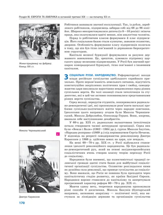 Розділ IІІ. ЄВРОПА ТА АМЕРИКА в останній третині ХІХ — на початку ХХ ст.
170
Робітники зазнавали значної експлуатації. Так, із рубля, зароб-
леного робітником, підприємець забирав собі від 68 до 96 копі-
йок. Широко використовувалася дитяча (із 8—10 років) і жіноча
праця, яка оплачувалася вдвічі менше, ніж аналогічна чоловіча.
Поряд із робітничим класом формувався й клас підприєм-
ців. Його соціальною базою стали купецтво, заможне селянство,
дворяни. Особливість формування класу підприємців полягала
в тому, що він був тісно пов’язаний із державною бюрократич-
ною структурою.
Капітали великої буржуазії формувалися за рахунок дер-
жавного замовлення. Це, зрештою, зумовило підтримку цар-
ського уряду великими підприємцями. У Росії був значний про-
шарок компрадорської буржуазії, тісно пов’язаної з іноземним
капіталом.
3СОЦІАЛЬНІ РУХИ. НАРОДНИЦТВО. Реформаторські заходи
влади російське суспільство здебільшого сприйняло при-
хильно. Проте нерозв’язаність земельного питання, відсутність
конституційно закріплених політичних прав і свобод, самодер-
жавство царя викликали наростання невдоволення серед різних
суспільних верств. На чолі опозиції стали інтелігенція та сту-
дентство, які в цей час активно поповнювалися представниками
різних верств суспільства.
Серед молоді, передусім студентів, поширювалися радикаль-
но-демократичні ідеї, які пропонували розв’язати нагальні про-
блеми суспільно-політичного життя через народне повстання.
Ідеологами цього напрямку згодом були Микола Чернишев-
ський, Микола Добролюбов, Олександр Герцен. Вони, зокрема,
вважали себе наступниками декабристів.
У 60-х рр. XIX ст. радикально налаштована інтелігенція
почала створювати таємні антиурядові організації. Серед них
були «Земля і Воля» (1862—1864 рр.), гурток Миколи Ішутіна,
«Народна розправа» (1869 р.) під керівництвом Сергія Нечаєва.
У відповідь на репресії самодержавства революціонер Дмитро
Каракозов у 1866 р. здійснив замах на царя, але невдало.
На межі 60—70-х рр. XIX ст. у Росії відбувалося станов-
лення ідеології революційного народництва. Це був радикаль-
но-демократичний рух, який на основі західноєвропейських
соціалістичних вчень створив власну теорію переходу Росії
до соціалізму.
Народники були впевнені, що колективістські традиції се-
лянської громади здатні стати базою для майбутньої соціаліс-
тичної організації суспільства. Селянство розглядалося ними
як рушійна сила революції, що приведе суспільство до соціаліз-
му. Вони вважали, що Росія не повинна була проходити через
капіталістичну стадію розвитку, як країни Західної Європи.
Народники вороже ставилися до капіталізму та заперечували
прогресивний характер реформ 60—70-х рр. XIX ст.
Маючи єдину мету, теоретики народництва пропонували
різні способи її досягнення. Микола Бакунін (бунтарський
напрямок, засновник анархізму — політичної течії, яка ви-
ступала за ліквідацію держави та організацію суспільства
і
Жінки-працівниці на фабриці.
Кінець XIX ст.
Дмитро Каракозов
Микола Чернишевський
 