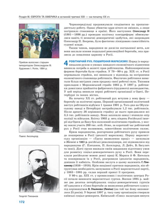 Розділ IІІ. ЄВРОПА ТА АМЕРИКА в останній третині ХІХ — на початку ХХ ст.
172
Чорнопередільці продовжували сподіватися на пропаган-
дистську роботу. Однак убивство царя нічого не змінило, а лише
погіршило становище в країні. Його наступник Олександр III
(1881—1896 рр.) проводив політику контрреформ: обмежува-
лися навіть ті незначні демократичні здобутки, які запровадив
Олександр II. Зокрема, було фактично ліквідовано самостійність
судової влади.
Таким чином, народники не досягли поставленої мети, але
вони заклали основи подальшої революційної боротьби, яка при-
звела до повалення царизму в Росії.
4РОБІТНИЧИЙ РУХ. ПОШИРЕННЯ МАРКСИЗМУ. Поряд із народ-
ницьким рухом в умовах швидкого економічного піднесення
виникла потреба в захисті прав робітництва. Найпоширенішою
формою боротьби були страйки. У 70—90-х рр. XIX ст. в Росії
переважали страйки, які виникали у відповідь на погіршення
економічного становища робітників. Фактично робітники вима-
гали більш вигідних умов продажу своєї робочої сили. Типовим
прикладом є Морозовський страйк 1885 р. У 1897 р. робітни-
ки домоглися прийняття фабричного (трудового) законодавства.
У цей період виникли перші робітничі організації в Одесі, Пе-
тербурзі та інших містах.
На початку XX ст. робітничий рух вступив у нову фазу —
боротьбу за політичні права. Перший організований політичний
виступ робітників відбувся 1 травня 1901 р. Того дня на Обухів-
ському заводі в Петербурзі застрайкували 1,2 тис. робітників.
Після арешту 26 керівників страйку до нього приєдналися всі
3,5 тис. робітників заводу. Вони захопили завод і вчинили опір
поліції та військам. Влітку 1903 р. весь південь Російської імпе-
рії від Одеси до Баку був охоплений політичним страйком, у яко-
му взяли участь 200 тис. осіб. Отже, за короткий час робітничий
рух у Росії став впливовою, самостійною політичною силою.
Криза народництва, розгортання робітничого руху привели
до поширення в Росії ідеології марксизму. Першу марксист-
ську організацію — «Групу визволення праці» — заснували
в Женеві в 1883 р. російські революціонери, які відмовилися від
народництва (Г. Плеханов, П. Аксельрод, Л. Дейч, В. Засулич
та інші). Діячі групи вважали своїм завданням підготовку умов
для розвитку соціал-демократичного руху в Росії. Вони пере-
клали російською мовою деякі праці К. Маркса й Ф. Енгельса
та поширювали їх у Росії, розгромили ідеологію народників,
довівши її хибність. Особлива заслуга в цьому належить Г. Пле-
ханову (1856—1918). Крім нищівної критики народників, він об-
ґрунтував необхідність заснування в Росії марксистської партії,
у 1883—1885 рр. склав перший проект її програми.
У 80-х рр. XIX ст. у промислових і політичних центрах Ро-
сії почали виникати марксистські гуртки. Восени 1895 р. май-
же два десятка петербурзьких соціал-демократичних гуртків
об’єдналися в «Союз боротьби за визволення робітничого класу»
під керівництвом В. Ульянова (Леніна) (на той час йому виповни-
лося 25 років). У березні 1897 р. таку саму організацію створили
київські соціал-демократи. Київський «Союз» налагодив випускГеоргій Плеханов
Павло Аксельрод
Прийом волосних старшин
імператором Олександром ІІІ.
Художник І. Рєпін, 1884 р.
 