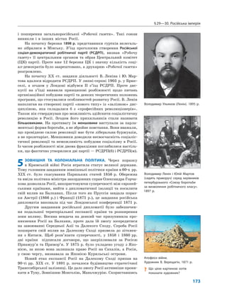 §29—30. Російська імперія
173
і поширення загальноросійської «Робочої газети». Такі союзи
виникли і в інших містах Росії.
На початку березня 1898 р. представники гуртків нелегаль-
но зібралися в Мінську. З’їзд проголосив створення Російської
соціал-демократичної робітничої партії (РСДРП), визнав «Робочу
газету» її центральним органом та обрав Центральний комітет
(ЦК) партії. Проте вже 12 березня ЦК і значну кількість соці-
ал-демократів було заарештовано, а друкарню «Робочої газети»
розгромлено.
На початку XX ст. завдяки діяльності В. Леніна і Ю. Мар-
това вдалося відродити РСДРП. У липні-серпні 1903 р. у Брюс-
селі, а згодом у Лондоні відбувся II з’їзд РСДРП. Проте дис-
кусії на з’їзді виявили принципові розбіжності щодо питань
організаційної побудови партії та деяких теоретичних положень
програми, що стосувалися особливостей розвитку Росії. В. Ленін
наполягав на створенні партії «нового типу» із «залізною» дис-
ципліною, яка складалася б з «професійних революціонерів».
Також він стверджував про можливість здійснити соціалістичну
революцію в Росії. Згодом його прихильників стали називати
більшовиками. На противагу їм меншовики виступали за парла-
ментські форми боротьби, а не збройне повстання. Вони вважали,
що провідною силою революції має бути ліберальна буржуазія,
а не пролетаріат. Меншовики доводили несвоєчасність соціаліс-
тичної революції та неможливість побудови соціалізму в Росії.
Із часом розбіжності між двома фракціями поглибилися настіль-
ки, що фактично утворилися дві партії — РСДРП(б) і РСДРП(м).
5ЗОВНІШНЯ ТА КОЛОНІАЛЬНА ПОЛІТИКА. Через поразку
в Кримській війні Росія втратила статус великої держави.
Тому головним завданням зовнішньої політики країни в 60-х рр.
XIX ст. було скасування Паризьких статей 1856 р. Обережна
та вміла політика міністра закордонних справ Олександра Горча-
кова дозволила Росії, використовуючи суперечності між європей-
ськими країнами, вийти з дипломатичної ізоляції та посилити
свій вплив на Балканах. Після того як Пруссія завдала пораз-
ки Австрії (1866 р.) і Франції (1871 р.), це завдання російська
дипломатія виконала під час Лондонської конференції 1871 р.
Другим завданням російської дипломатії було забезпечен-
ня подальшої територіальної експансії країни та розширення
зони впливу. Воєнна невдача на деякий час призупинила про-
никнення Росії на Балкани, проте дала їй змогу зосередитися
на завоюванні Середньої Азії та Далекого Сходу. Спроба Росії
поширити свій вплив на Далекому Сході призвела до зіткнен-
ня з Китаєм. Щоб розв’язати суперечності, у 1858 і 1860 рр.
дві країни підписали договори, що закріплювали за Росією
Приамур’я та Примор’я. У 1875 р. було укладено угоду з Япо-
нією, за якою вона залишала право Росії на Сахалін, а Росія,
у свою чергу, визнавала за Японією Курильські острови.
Новий етап експансії Росії на Далекому Сході припав на
90-ті рр. XIX ст. У 1891 р. почалося будівництво стратегічної
Транссибірської залізниці. Це дало змогу Росії активніше прони-
кати в Туву, Зовнішню Монголію, Маньчжурію. Скориставшись
Володимир Ульянов (Ленін). 1895 р.
Володимир Ленін і Юлій Мартов
(сидять праворуч) серед керівників
петербурзького «Союзу боротьби
за визволення робітничого класу».
1897 р.
Апофеоз війни.
Художник В. Верещагін, 1871 р.
? Що цією картиною хотів
показати художник?
 