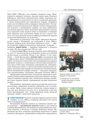 §29—30. Російська імперія
175
війні (1904—1905 рр.), яка підірвала авторитет влади. Неви-
рішеність аграрного питання, жахливі умови праці більшості
робітників, відсутність демократичних свобод, прагнення під-
приємницьких кіл долучитися до участі в управлінні державою,
а також національний гніт неросійських народів створювали
умови для стихійного вибуху народного невдоволення. Усі про-
шарки суспільства бажали змін. Країну охопили заворушення,
які вилились у демонстрації, страйки, що мали здебільшого
політичний характер. Проте можливість революційного виступу
стала реальною лише завдяки появі та зміцненню в попередні
роки широкого кола політичних партій, які хоч і діяли в під-
піллі, але мали значний вплив на найбільш невдоволені верстви
суспільства (робітництво та селянство).
Поштовхом до революції став страйк робітників Путилов-
ського заводу в Петербурзі, що розпочався 3 січня 1905 р.
Тодішня профспілкова організація робітників міста — «Збо-
ри російських фабрично-заводських робітників» (керівник —
священик Георгій Гапон) — вирішила звернутися з петицією
до царя. Під нею підписалося 150 тис. осіб.
У неділю 9 січня 1905 р. святково вдягнені жителі Петербурга
на чолі з Г. Гапоном рушили до Зимового палацу, де їх раптом
зустрів вогонь із рушниць. Понад 1 тис. вбитих і 5 тис. пора-
нених — таким був наслідок «кривавої неділі», що знищила віру
в доброго царя. Події в Петербурзі викликали протести по всій
країні, що вилилися в революцію. Загальнонаціональне завдання
революції полягало в установленні конституційно-демократич-
ного ладу в Росії через ліквідацію самодержавства, демократи-
зації суспільного життя, а також розв’язанні національного пи-
тання, реалізації прав народів на національне самовизначення.
Проте основним було аграрне питання — ліквідація поміщиць-
кого землеволодіння, скасування викупних платежів 1861 р.
Формування індустріального суспільства зумовлювало необ-
хідність невідкладного вирішення соціальних проблем: установ-
лення 8-годинного робочого дня, мінімального розміру заробіт-
ної плати, виплати пенсій, упровадження системи соціального
захисту.
Революційних перетворень прагнули всі верстви суспільства:
інтелігенція, підприємці, селянство, робітники, учні та студен-
ти, армія. Проте кожна верства суспільства ставила перед со-
бою свої цілі. Залежно від того, хто в політичному плані був
більш організованим, той і ставав провідною силою, визначав
характер, перебіг і результати революції.
7 ПОДІЇ РЕВОЛЮЦІЇ. Спочатку основною формою протесту були
страйки. Із літа 1905 р. страйкарі виступали під гаслом
«Геть самодержавство!».
Революційна боротьба привела до створення органів вла-
ди революції — рад робітничих депутатів (перша з них виникла
в Іваново-Вознесенську). Загальноміські ради робітничих депу-
татів з’явились у 50 містах і селищах Російської імперії. Ви-
никнення рад було зумовлено насамперед відсутністю в країні
елементів демократії, надзвичайною соціальною напруженістю
«Кривава неділя» 9 січня 1905 р.
Художник В. Маковський
Загальний залізничний страйк
у жовтні 1905 р.
Художник Г. Савицький, 1930 р.
Георгій Гапон
? Спираючись на ілюстрацію,
складіть розповідь за темою
«Кривава неділя».
 