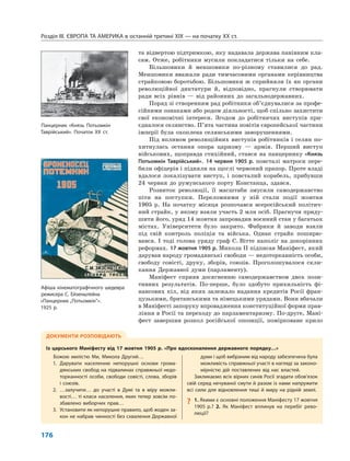 Розділ IІІ. ЄВРОПА ТА АМЕРИКА в останній третині ХІХ — на початку ХХ ст.
176
та відвертою підтримкою, яку надавала держава панівним кла-
сам. Отже, робітники мусили покладатися тільки на себе.
Більшовики й меншовики по-різному ставилися до рад.
Меншовики вважали ради тимчасовими органами керівництва
страйковою боротьбою. Більшовики ж сприйняли їх як органи
революційної диктатури й, відповідно, прагнули створювати
ради всіх рівнів — від районних до загальнодержавних.
Поряд зі створенням рад робітники об’єднувалися за профе-
сійними ознаками або родом діяльності, щоб спільно захистити
свої економічні інтереси. Згодом до робітничих виступів при-
єдналося селянство. П’ята частина повітів європейської частини
імперії була охоплена селянськими заворушеннями.
Під впливом революційних виступів робітників і селян по-
хитнулась остання опора царизму — армія. Перший виступ
військових, щоправда стихійний, стався на панцернику «Князь
Потьомкін Таврійський». 14 червня 1905 р. повсталі матроси пере-
били офіцерів і підняли на щоглі червоний прапор. Проте владі
вдалося локалізувати виступ, і повсталий корабель, прибувши
24 червня до румунського порту Констанца, здався.
Розвиток революції, її масштаби змусили самодержавство
піти на поступки. Переломними у ній стали події жовтня
1905 р. На початку місяця розпочався всеросійський політич-
ний страйк, у якому взяли участь 2 млн осіб. Прагнучи приду-
шити його, уряд 14 жовтня запровадив воєнний стан у багатьох
містах. Університети було закрито. Фабрики й заводи взяли
під свій контроль поліція та війська. Однак страйк поширю-
вався. І тоді голова уряду граф С. Вітте наполіг на докорінних
реформах. 17 жовтня 1905 р. Микола II підписав Маніфест, який
дарував народу громадянські свободи — недоторканність особи,
свободу совісті, друку, зборів, союзів. Проголошувалося скли-
кання Державної думи (парламенту).
Маніфест сприяв досягненню самодержавством двох пози-
тивних результатів. По-перше, було здобуто прихильність фі-
нансових кіл, від яких залежало надання кредитів Росії фран-
цузькими, британськими та німецькими урядами. Вони вбачали
в Маніфесті запоруку впровадження конституційної форми прав-
ління в Росії та переходу до парламентаризму. По-друге, Мані-
фест завершив розкол російської опозиції, помірковане крило
ДОКУМЕНТИ РОЗПОВІДАЮТЬ
Із царського Маніфесту від 17 жовтня 1905 р. «Про вдосконалення державного порядку…»
Божою милістю Ми, Микола Другий…
1. Дарувати населенню непорушні основи грома-
дянських свобод на підвалинах справжньої недо-
торканності особи, свободи совісті, слова, зборів
і союзів.
2. …залучити… до участі в Думі та в міру можли-
вості… ті класи населення, яких тепер зовсім по-
збавлено виборчих прав…
3. Установити як непорушне правило, щоб жоден за-
кон не набрав чинності без схвалення Державної
думи і щоб вибраним від народу забезпечена була
можливість справжньої участі в нагляді за законо-
мірністю дій поставлених від нас властей.
Закликаємо всіх вірних синів Росії згадати обов’язок
свій серед нечуваної смути й разом із нами напружити
всі сили для відновлення тиші й миру на рідній землі.
? 1. Якими є основні положення Маніфесту 17 жовтня
1905 р.? 2. Як Маніфест вплинув на перебіг рево-
люції?
Панцерник «Князь Потьомкін
Таврійський». Початок XX ст.
Афіша кінематографічного шедевра
режисера С. Ейзенштейна
«Панцерник „Потьомкін”».
1925 р.
 