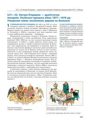 181
§31—32. Австро-Угорщина — дуалістична монархія. Російсько-турецька війна 1877—1878 рр.
§31—32. Австро-Угорщина — дуалістична
монархія. Російсько-турецька війна 1877—1878 рр.
Утворення нових незалежних держав на Балканах
ЗА ЦИМ ПАРАГРАФОМ ВИ ЗМОЖЕТЕ:
пояснювати, як відбулося перетво-
рення Австрійської імперії на дуаліс-
тичну монархію; характеризувати роз-
виток Російської та Австро-Угорської
імперій; називати особливості устрою
Австро-Угорщини й політики її влади.
ПРИГАДАЙТЕ
1. Якими були особливості революції
1848—1849 рр. в Австрійській імпе-
рії? 2. Визначте причини, основні
події та результати революції 1848—
1849 рр. в Угорщині.
1 УТВОРЕННЯ АВСТРО-УГОРЩИНИ. 50—60-ті рр. XIX ст. стали
складним періодом у розвитку Австрійської імперії. Вона
поступово втрачала позиції впливової європейської держави.
Важким ударом для країни стала поразка у війні із Францією
та П’ємонтом у 1859 р., унаслідок якої вона втратила одну
зі своїх найбагатших провінцій — Ломбардію.
Напруженою залишалася ситуація в Угорщині. Режим те-
рору, встановлений у країні австрійцями після придушення
революції 1848—1849 рр., не зміг подолати прагнення угорців
незалежності. У 1853 р. в країні виникли таємні групи, які
підтримували зв’язки з лідером угорської революції Л. Кошу-
том і його прибічником, що перебували за кордоном. Вони за-
ймалися підготовкою збройного повстання проти австрійського
панування та чекали від Л. Кошута сигналу на його початок.
Одночасно із цим помірковане місцеве дворянство також ви-
ступало проти того, щоб Угорщина була однією з провінцій
імперії, якою керували австрійські чиновники. Влітку 1861 р.
в Пешті за дозволом Франца Йосифа II розпочалися засідання
Державних зборів — місцевого законодавчого органу. Їхні де-
путати вимагали відновлення незалежності Угорщини. Імпера-
тор розпустив бунтівне зібрання, але був змушений розпочати
переговори з угорською опозицією. Влітку 1866 р. спалахнула
австро-прусська війна, і переговори було призупинено.
У результаті поразки у війні Австрія відмовилася від пре-
тензій на домінування в Німеччині та віддала Італії Венецію.
Це змусило віденський уряд піти на поступки Угорщині. Один
із тогочасних політиків висловився: «Мир з Угорщиною озна-
чає для Австрії бути чи не бути, і цей мир необхідно укладати
швидко».
Герб Австро-Угорщини
з девізом «Нероздільно і нерозривно»
Карикатура на Франца Йосифа ІІ
та становище Австро-Угорщини
? Розгляньте карикатуру. Що хотів сказати її автор?
 