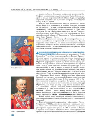Розділ IІІ. ЄВРОПА ТА АМЕРИКА в останній третині ХІХ — на початку ХХ ст.
186
Англія та Австро-Угорщина, незадоволені договором у Сан-
Стефано, вимагали перегляду його умов на Європейському кон-
гресі та почали погрожувати Росії війною. Царський уряд був
змушений погодитися на скликання конгресу, який відбувся
влітку 1878 р. в Берліні.
Вигідні Росії та балканським народам умови Сан-Стефан-
ського миру було переглянуто й змінено. Болгарію поділили
на три частини, і тільки Північна Болгарія отримала власну
державність. Територіальні здобутки Чорногорії та Сербії змен-
шувалися. Боснію і Герцеговину окупувала Австро-Угорщина.
Англія отримала острів Кіпр, який став плацдармом для її мо-
гутньої експансії в Єгипет. У Закавказзі за Росією залишилися
лише Карс, Ардаган і Батум.
Рішення Берлінського конгресу забезпечили розв’язання ба-
гатьох європейських суперечностей мирним шляхом. Вдалося
порушити східне питання, яке лишилося поза увагою під час
Віденського конгресу. Майже до кінця століття в Європі було
знято напруженість. Великі держави почали опікуватися лише
політикою колоніальної експансії.
4НОВІ НАЦІОНАЛЬНІ ДЕРЖАВИ НА БАЛКАНАХ У СИСТЕМІ МІЖ-
НАРОДНИХ ВІДНОСИН. Проголошення незалежності Сербії,
Болгарії та Румунії не розв’язало проблеми Балкан. Правите-
лі нових держав не погоджувалися, що справа національного
об’єднання їхніх країн остаточно вирішена. Князь Сербії Мілан
Обренович дотримувався думки, що Росія основну ставку зро-
била на Болгарію і це не дозволило йому об’єднати всі сербські
землі. Тому у своїй зовнішній політиці він узяв курс на Ав-
стро-Угорщину. У 1881 р. Сербія підписала з Австро-Угорщи-
ною договір про те, що відмовляється від претензій на Боснію
і Герцеговину. Австро-Угорщина, у свою чергу, підтримала ідею
перетворення Сербії на королівство з необмеженою владою Міла-
на І Обреновича. Новий король у 1885 р. розв’язав війну проти
Болгарії, але був ущент розгромлений. Поразка примусила його
відмовитися від одноосібної влади. За Конституцією 1888 р. Сер-
бія ставала конституційною монархією. Наступного року король
зрікся престолу на користь свого малолітнього сина Александра
Обреновича, але зберіг реальну владу. Проти політики Міла-
на І Обреновича, а згодом і його сина, який фактично скасував
Конституцію, у Сербії зріла опозиція, на чолі якої стояв Ніко-
ла Пашич. У ніч на 11 червня 1903 р. стався переворот. Алек-
сандра Обреновича та його наближених було вбито. Королем
Сербії проголосили Петара I Карагеоргієвича (1903—1921 рр.).
Новий король почав проводити політику протекціонізму,
яка сприяла формуванню власної промисловості й національної
буржуазії.
Його дії викликали напруженість у відносинах з Австро-
Угорщиною. У 1906 р. між двома країнами розпочалася «мит-
на війна», яка завершилася перемогою Сербії та укладенням
рівноправної торговельної угоди. У 1908 р. Сербія та Австро-
Угорщина опинилися на межі війни через анексію (примусове
приєднання) Австро-Угорщиною Боснії і Герцеговини (боснійськаПетар І Карагеоргієвич
Мілан Обренович
 