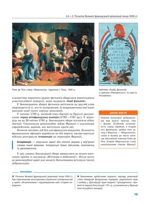 §2—3. Початок Великої французької революції кінця XVIII ст.
19
ЦІКАВІ ФАКТИ
Кожний батальйон доброволь-
ців мав власні прапор, гімн
і форму. Особливу популяр-
ність серед парижан, а згодом
усіх французів, здобув гімн за-
гону з Марселя — «Марсельєза»,
слова й музику до якого напи-
сав військовий інженер Руже де
Ліль. Згодом «Марсельєза» стала
національним гімном Франції.
ВИСНОВКИ
„ Початок Великої французької революції кінця XVIII ст.
був спричинений загостренням соціальних суперечностей
у країні, абсолютизмом і підтримуваним ним «старим по-
рядком».
„ Важливими здобутками першого періоду революції
стали ліквідація феодальних порядків, закріплення прав
і свобод у «Декларації прав людини і громадянина», при-
йняття першої Конституції 1791 р., установлення у Франції
конституційної монархії.
в монастирі чернечого ордену фельянів збиралися прихильники
конституційної монархії, яких називали «Клуб фельянів».
У Законодавчих зборах фельянів витіснили на другий план
жирондисти й ті, хто їх підтримував. Із жирондистами пов’язані
важливі події цього періоду революції.
У лютому 1792 р. воєнний союз Австрії та Пруссії започат-
кував першу антифранцузьку коаліцію (1792—1797 рр.). У відпо-
відь на це 20 квітня 1792 р. Законодавчі збори оголосили війну
Австрії. Спалахнули революційні війни Франції з коаліціями
європейських держав, що виступали проти неї.
Початок воєнних дій був для французів невдалим. Більшість
французьких офіцерів перейшли на бік ворога, австро-прусські
війська розгорнули інтервенцію на територію Франції.
Інтервенція — втручання однієї або кількох держав у внутрішні
справи іншої держави. Інтервенція буває військова, економічна
та дипломатична.
У цих умовах Законодавчі збори звернулися до всього насе-
лення країни із закликом «Вітчизна в небезпеці!». Після цього
до революційної армії для захисту Батьківщини вступили тисячі
добровольців.
Руже де Ліль співає «Марсельєзу». Художник І. Пільс, 1849 р. Емблема «Клубу фельянів»
із девізом «Неподільність та єдність
Республіки»
 