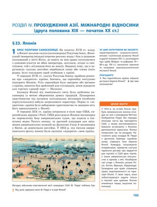 193
§33. Японія
РОЗДІЛ IV. ПРОБУДЖЕННЯ АЗІЇ. МІЖНАРОДНІ ВІДНОСИНИ
(друга половина XIX — початок XX ст.)
ЗА ЦИМ ПАРАГРАФОМ ВИ ЗМОЖЕТЕ:
характеризувати соціально-еконо-
мічний і політичний розвиток Японії
в другій половині XIX ст.; розповідати
про «добу Мейдзі» та реформи 70—
80-х рр. XIX ст.; визначати причини
та напрямки зовнішньополітичної
експансії Японії.
ПРИГАДАЙТЕ
1. Яка європейська країна першою
дісталася берегів Японії? 2. Що таке
колоніалізм?
1 КРАХ ПОЛІТИКИ САМОІЗОЛЯЦІЇ. На початку ХVII ст. владу
в Японії захопив сьогун (полководець) Токугава Іеясу. Япон-
ський імператор (мікадо) втратив реальну владу і був із родиною
ізольований у місті Кіото, де навіть не мав права спілкуватися
з князями (сьогун не вбив імператора, оскільки, згідно із син-
тоїзмом, той є втіленням бога на землі). Завдяки тому, що в за-
ручниках сьогуна постійно перебували князі або члени їхніх
родин, було покладено край усобицям у країні.
У середині ХVII ст. сьогун Токугава Іеміцу прийняв рішен-
ня про «закриття» країни, боячись, що європейці поступово
підкорять Японію. Усіх європейців було знищено або вигнано
з країни, виняток був зроблений для голландців, яким відкрили
для торгівлі єдиний порт — Нагасакі.
Ізоляція Японії від зовнішнього світу була здійснена на-
самперед із метою збереження давніх традицій. Поширення
християнства під впливом католицьких місіонерів (особливо
португальських) набуло загрозливого характеру. Поряд із «за-
криттям» країни було заборонено християнство та знищено всіх
його прихильників у Японії.
У середині XIX ст. країна потрапила в поле зору США, єв-
ропейських держав і Росії. США розглядали Японію насамперед
як перевалочну базу американських суден, що ходили в пів-
нічних водах Тихого океану, та зручний плацдарм для зміц-
нення американських позицій на Далекому Сході й насамперед
у Китаї, де домінували англійці. У 1854 р. під тиском амери-
канського флоту японці були змушені «відкрити» свою країну.
Висадка військово-торговельної місії комодора США М. Перрі поблизу Едо
? Яку роль відіграла місія М. Перрі в історії Японії?
ЦІКАВІ ФАКТИ
У 1853 р. на острів Хонсю при-
була американська воєнна еска-
дра на чолі з комодором Меттью
Келбрейтом Перрі. Він передав
японцям листа від президента
США, у якому висловлювалося
бажання встановити з Японією
дипломатичні відносини. Японці
попросили час на роздуми. На-
ступного року ескадра М. Перрі
з десятком бойових кораблів
знову з’явилася біля берегів
Японії. Комодор, погрожуючи
інтервенцією, примусив сьогуна
підписати договір про відкриття
для торгівлі зі США двох портів,
а також американське консуль-
ство в одному з них. Незабаром
такі угоди з Японією уклали Ро-
сія, Англія, Франція, Нідерланди.
Громадяни цих країн отримали
право недоторканності на тери-
торії Японії. У свою чергу, вона
зобов’язувалася надати пільги
в торгівлі цим країнам. Японія
опинилася перед загрозою ко-
лонізації.
 