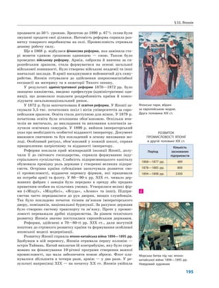 §33. Японія
195
продавати до 50% урожаю. Зрештою до 1890 р. 67% селян були
змушені продати свої ділянки. Натомість реформа сприяла роз-
витку товарного виробництва на селі. Промисловість отримала
дешеву робочу силу.
Ще в 1868 р. відбулася фінансова реформа, яка замінила ста-
рі монети єдиною грошовою одиницею — єною. Також було
проведено військову реформу. Армія, озброєна й навчена за єв-
ропейським зразком, стала формуватися на основі загальної
військової повинності. Було створено військові академії та інші
навчальні заклади. В армії насаджувався войовничий дух саму-
райства. Японія готувалася до здійснення широкомасштабної
експансії на материку та в акваторії Тихого океану.
У результаті адміністративної реформи 1870—1872 рр. було
знищено князівства, введено префектури (адміністративні оди-
ниці), що дозволило подолати роздробленість країни й консо-
лідувати загальнонаціональний ринок.
У 1872 р. була започаткована й освітня реформа. У Японії за-
снували 5,5 тис. початкових шкіл і вісім університетів за євро-
пейським зразком. Освіта стала доступною для жінок. У 1879 р.
початкова освіта була оголошена обов’язковою. Оскільки вчи-
телів не вистачало, до викладання та виховання хлопчиків за-
лучили освічених самураїв. У 1890 р. вийшов імператорський
указ про необхідність особистої відданості імператору. Документ
вважався святинею та був покладений в основу виховання мо-
лоді. Особливий ритуал, обов’язковий у кожній школі, сприяв
прищепленню патріотизму та відданості імператору.
Реформи поклали край міжнародній ізоляції Японії, долу-
чили її до світового господарства, сприяли формуванню інду-
стріального суспільства. Слабкість підприємницького капіталу
обумовила провідну роль держави у створенні великих підпри-
ємств. Острівна країна субсидіями заохочувала розвиток сво-
єї промисловості, віддаючи перевагу фірмам, які працювали
на потреби армії та флоту. У 80—90-х рр. XIX ст. чимало дер-
жавних фабрик і заводів було передано в оренду або продано
приватним особам на пільгових умовах. Утворилися великі фір-
ми («Міцуї», «Міцубісі», «Ясуда», «Асано» та інші). Підпри-
ємства часто передавалися до рук дворян, вищих службовців.
Так було покладено початок тісним зв’язкам імператорського
двору, поміщиків, національної буржуазії. За рахунок держави
було створено систему транспорту та зв’язку. Проте у промис-
ловості переважали дрібні підприємства. За рівнем технічного
розвитку Японія значно поступалася європейським державам.
Реформи, здійснені в 70—80-ті рр. XIX ст., дали могутній
поштовх до стрімкого розвитку країни та формування особливої
японської моделі модернізації.
Розвитку Японії сприяла японо-китайська війна 1894—1895 рр.
Здобувши в ній перемогу, Японія отримала першу колонію —
острів Тайвань. Китай виплатив їй контрибуцію, яку було спря-
мовано на фінансування 10-річної програми створення важкої
промисловості, що мала забезпечити новою зброєю. Флот пла-
нувалося збільшити в чотири рази, армію — у два рази. У ре-
зультаті наприкінці XIX — на початку XX ст. Японія увійшла
і
Японські пари, вбрані
за європейською модою.
Друга половина XIX ст.
Морська битва під час японо-
китайської війни 1894—1895 рр.
Невідомий художник
РОЗВИТОК
ПРОМИСЛОВОСТІ ЯПОНІЇ
в другій половині ХІХ ст.
Період
Кількість
заснованих
підприємств
1868—1877 рр. 489
1878—1885 рр. 800
1894—1898 рр. 2300
 