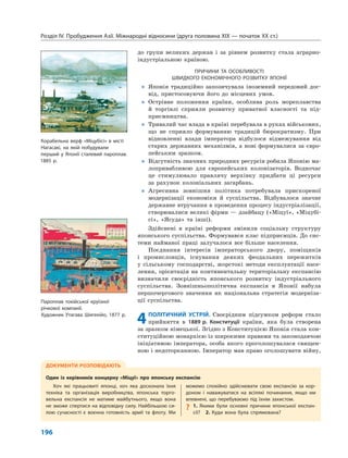 Розділ IV. Пробудження Азії. Міжнародні відносини (друга половина XIX — початок XX ст.)
196
до групи великих держав і за рівнем розвитку стала аграрно-
індустріальною країною.
ПРИЧИНИ ТА ОСОБЛИВОСТІ
ШВИДКОГО ЕКОНОМІЧНОГО РОЗВИТКУ ЯПОНІЇ
„ Японія традиційно запозичувала іноземний передовий дос-
від, пристосовуючи його до місцевих умов.
„ Острівне положення країни, особлива роль мореплавства
й торгівлі сприяли розвитку приватної власності та під-
приємництва.
„ Тривалий час влада в країні перебувала в руках військових,
що не сприяло формуванню традицій бюрократизму. При
відновленні влади імператора відбулося відмежування від
старих державних механізмів, а нові формувалися за євро-
пейським зразком.
„ Відсутність значних природних ресурсів робила Японію ма-
лопривабливою для європейських колонізаторів. Водночас
це стимулювало правлячу верхівку придбати ці ресурси
за рахунок колоніальних загарбань.
„ Агресивна зовнішня політика потребувала прискореної
модернізації економіки й суспільства. Відбувалося значне
державне втручання в проведення процесу індустріалізації,
створювалися великі фірми — дзайбацу («Міцуї», «Міцубі-
сі», «Ясуда» та інші).
Здійснені в країні реформи змінили соціальну структуру
японського суспільства. Формувався клас підприємців. До сис-
теми найманої праці залучалося все більше населення.
Поєднання інтересів імператорського двору, поміщиків
і промисловців, існування деяких феодальних пережитків
у сільському господарстві, жорстокі методи експлуатації насе-
лення, орієнтація на континентальну територіальну експансію
визначили своєрідність японського розвитку індустріального
суспільства. Зовнішньополітична експансія в Японії набула
першочергового значення як національна стратегія модерніза-
ції суспільства.
4ПОЛІТИЧНИЙ УСТРІЙ. Своєрідним підсумком реформ стало
прийняття в 1889 р. Конституції країни, яка була створена
за зразком німецької. Згідно з Конституцією Японія стала кон-
ституційною монархією із широкими правами та законодавчою
ініціативою імператора, особа якого проголошувалася священ-
ною і недоторканною. Імператор мав право оголошувати війну,
ДОКУМЕНТИ РОЗПОВІДАЮТЬ
Один із керівників концерну «Міцуї» про японську експансію
Хоч які працьовиті японці, хоч яка досконала їхня
техніка та організація виробництва, японська торго-
вельна експансія не матиме майбутнього, якщо вона
не зможе спертися на відповідну силу. Найбільшою си-
лою сучасності є воєнна готовність армії та флоту. Ми
можемо спокійно здійснювати свою експансію за кор-
доном і наважуватися на всілякі починання, якщо ми
впевнені, що перебуваємо під їхнім захистом.
? 1. Якими були основні причини японської експан-
сії? 2. Куди вона була спрямована?
Корабельна верф «Міцубісі» в місті
Нагасакі, на якій побудували
перший у Японії сталевий пароплав.
1885 р.
Пароплав токійської круїзної
річкової компанії.
Художник Утагава Шигекійо, 1877 р.
 