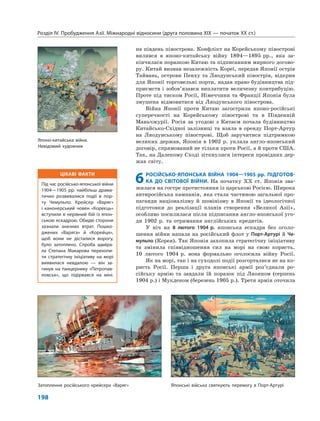 ЦІКАВІ ФАКТИ
Під час російсько-японської війни
1904—1905 рр. найбільш драма-
тично розвивалися події в пор-
ту Чемульпо. Крейсер «Варяг»
і канонерський човен «Кореєць»
вступили в нерівний бій із япон-
ською ескадрою. Обидві сторони
зазнали значних втрат. Пошко-
джених «Варяга» й «Корейця»,
щоб вони не дісталися ворогу,
було затоплено. Спроба адміра-
ла Степана Макарова перехопи-
ти стратегічну ініціативу на морі
виявилася невдалою — він за-
гинув на панцернику «Петропав-
ловськ», що підірвався на міні.
Розділ IV. Пробудження Азії. Міжнародні відносини (друга половина XIX — початок XX ст.)
198
на південь півострова. Конфлікт на Корейському півострові
вилився в японо-китайську війну 1894—1895 рр., яка за-
кінчилася поразкою Китаю та підписанням мирного догово-
ру. Китай визнав незалежність Кореї, передав Японії острів
Тайвань, острови Пенху та Ляодунський півострів, відкрив
для Японії торговельні порти, надав право будівництва під-
приємств і зобов’язався виплатити величезну контрибуцію.
Проте під тиском Росії, Німеччини та Франції Японія була
змушена відмовитися від Ляодунського півострова.
Війна Японії проти Китаю загострила японо-російські
суперечності на Корейському півострові та в Південній
Маньчжурії. Росія за угодою з Китаєм почала будівництво
Китайсько-Східної залізниці та взяла в оренду Порт-Артур
на Ляодунському півострові. Щоб заручитися підтримкою
великих держав, Японія в 1902 р. уклала англо-японський
договір, спрямований не тільки проти Росії, а й проти США.
Так, на Далекому Сході зіткнулися інтереси провідних дер-
жав світу.
6РОСІЙСЬКО-ЯПОНСЬКА ВІЙНА 1904—1905 рр. ПІДГОТОВ-
КА ДО СВІТОВОЇ ВІЙНИ. На початку XX ст. Японія зва-
жилася на гостре протистояння із царською Росією. Широка
антиросійська кампанія, яка стала частиною загальної про-
паганди націоналізму й шовінізму в Японії та ідеологічної
підготовки до реалізації планів створення «Великої Азії»,
особливо посилилася після підписання англо-японської уго-
ди 1902 р. та отримання англійських кредитів.
У ніч на 8 лютого 1904 р. японська ескадра без оголо-
шення війни напала на російський флот у Порт-Артурі й Че-
мульпо (Корея). Так Японія захопила стратегічну ініціативу
та змінила співвідношення сил на морі на свою користь.
10 лютого 1904 р. вона формально оголосила війну Росії.
Як на морі, так і на суходолі події розгорталися не на ко-
ристь Росії. Перша і друга японські армії роз’єднали ро-
сійську армію та завдали їй поразок під Ляояном (серпень
1904 p.) і Мукденом (березень 1905 p.). Третя армія оточила
Японо-китайська війна.
Невідомий художник
Затоплення російського крейсера «Варяг» Японські війська святкують перемогу в Порт-Артурі
 