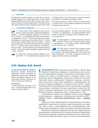 Розділ IV. Пробудження Азії. Міжнародні відносини (друга половина XIX — початок XX ст.)
200
ВИСНОВКИ
„„ «Відкриття» Японії призвело до спроб більш сильних
держав підкорити її за прикладом Китаю та Індії. Проте
реформи Мейдзі дали змогу країні зміцнити своє стано-
вище й здійснити в країні модернізацію. У розвитку Японії
було вдало поєднано досвід, традиції та досягнення Сходу
й Заходу. Разом із тим мілітаризація економіки перетво-
рила Японію на небезпечне джерело агресії.
„„ Завдяки перемозі у війнах із Китаєм та Росією Японія
на початку XX ст. стала провідною державою в Азіатсько-
Тихоокеанському регіоні.
ЗАПИТАННЯ ТА ЗАВДАННЯ
1. У якому році в Японії відбулися події, що уві-
йшли в історію під назвою «революція (переворот)
Мейдзі»?  2.  Назвіть реформи, здійснені в 70—80-х рр.
XIX ст. в Японії.  3. Як називаються великі монополістич-
ні об’єднання в Японії?  4.  Основний закон якої країни
був обраний як приклад для Конституції Японії?  5. Коли
в Японії була створена перша політична партія?  6. Яким
було економічне й політичне становище Японії наприкінці
XIX ст.?  7.  Укажіть роки японо-китайської та російсько-
японської війн.  8. Яка територія стала першою колонією
Японії?  9. Які територіальні придбання здійснила Японія
в 1895—1910 рр.?
10. Яким було значення реформ Мейдзі в істо-
рії Японії?  11.  Що обумовило входження Японії
до групи великих держав?  12.  Якою є роль війн Японії
з Китаєм у її модернізації?  13.  Охарактеризуйте еконо-
мічне й політичне становище Японії наприкінці XIX —
на початку XX ст.
14. Прослідкуйте за картою напрямки японської
експансії. Поясніть, де стикалися інтереси Японії
та інших держав.  15. Складіть у зошиті таблицю «Рефор-
ми 70—80-х рр. XIX ст. в Японії».
16. Події 1868 р. в Японії одні історики назива-
ють переворотом, другі — революцією, треті —
­реставрацією. Якої думки дотримуєтеся ви? Свою точку
зору обґрунтуйте.  17.  Чому, на відміну від Китаю, ре-
форми в Японії виявилися успішними?
ЗА ЦИМ ПАРАГРАФОМ ВИ ЗМОЖЕТЕ:
визначати наслідки проникнення
європейців у Китай; пояснювати, як
відбувалося колоніальне загарбання
Китаю; розкривати причини та на-
слідки руху тайпінів, повстання іхе-
туанів, Сіньхайської революції.
ПРИГАДАЙТЕ
1. Коли європейці проникли в Ки-
тай?  2. Чому всередині ХVIII ст. від-
булося «закриття» Китаю?
§ 34. Країни Азії. Китай
1	ПРОБУДЖЕННЯ АЗІЇ. У другій половині XIX  ст. Китай, Іран
(Персія) і Туреччина потрапили в напівколоніальну залеж-
ність від європейських держав. Це зумовило насильницьке втя-
гування цих країн у  світовий ринок і  докорінні зміни у  вну-
трішньому житті. Традиційні економічна система та політична
структура почали руйнуватися. Правителі держави, спостері-
гаючи відсталість своїх країн порівняно з  європейськими, на-
магалися провести реформи, які вивели  б їхні країни з  такого
становища. Вони запозичували технічні досягнення, переозбро-
ювали армію, змінювали системи управління, намагалися бо-
ротися з деякими традиціями, які, на їхню думку, стримували
розвиток країни, створювали власну промисловість тощо.
В Османській імперії такі реформи дістали назву Танзімат
(«перетворення», «реформи») і здійснювалися протягом 1839—
1870 рр., у Китаї — політичного самопосилення, в Ірані — реформи
Тагі-хана.
Проте ці та інші перетворення не мали бажаного наслідку:
традиційні структури не встигали пристосовуватися до швид-
ких змін у  світі, а  самі реформи були непослідовними. Зре-
штою країни потрапили в повну залежність від держав Європи.
Нездатність правлячої верхівки протистояти європейському
проникненню, погіршення життя через руйнування традиційних
економічних відносин зумовили розгортання нового етапу анти-
колоніальної боротьби. Цього разу її очолили революціонери,
 