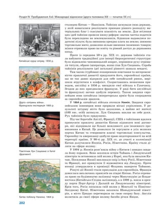 Розділ IV. Пробудження Азії. Міжнародні відносини (друга половина XIX — початок XX ст.)
202
столицею Китаю — Нанкіном. Тайпіни заснували свою державу,
у якій намагалися реалізувати принцип рівного розподілу ма-
теріальних благ і скасувати власність на землю. Для втілення
цих ідей тайпіни провели низку реформ: значна частка податків
була перекладена на землевласників, біднякам надавалися по-
даткові пільги; була зменшена орендна плата на землю; знижено
торговельне мито; дозволено вільне ввезення іноземних товарів;
жінки отримали право на освіту та рівний доступ до державних
посад.
Проте із середини 50-х рр. ХІХ ст. держава тайпінів ста-
ла набувати традиційної для імперії бюрократичної структури:
було відновлено чиновницький апарат, керівники руху отрима-
ли титули, обрано імператора, яким став Хун Сюцюань. Спроба
тайпінів реалізувати ідеї загальної рівності зазнала невдачі.
Тим часом стурбовані поширенням повстання та неспромож-
ністю правлячої династії придушити його, європейські країни,
що не так давно відкрили для себе китайський ринок, вирі-
шили втрутитися в конфлікт. Скориставшись незначним при-
водом, англійці в 1856 р. висадили свої війська в Гуанчжоу.
Згодом до них приєдналися французи. У ряді битв англійські
та французькі загони здобули перемогу. Також завдяки євро-
пейцям нова китайська імператорська армія була споряджена
за європейським зразком.
У 1864 р. китайські війська оточили Нанкін. Завдяки євро-
пейським інженерам вони прорвали міські укріплення. У ре-
зультаті штурму місто було захоплене, а майже всі жителі
(100 тис. осіб) загинули. Хун Сюцюань наклав на себе руки.
Рух тайпінів було придушено.
Під час боротьби Англії, Франції, США з тайпінами вдалося
примусити правлячу династію Китаю підписати нові догово-
ри, які відкривали ще більші можливості для іноземного про-
никнення в Китай. Це дозволило їм торгувати в усіх великих
портах Китаю та створювати власні торговельні консульства.
Європейці та американці здобули право недоторканності на всій
території країни. У 90-ті рр. ХІХ ст. до участі в колонізації
Китаю долучилися Японія, Росія, Німеччина. Країну стали ді-
лити на сфери впливу.
У 1894 р. Японія розв’язала війну з Китаєм і швидко завда-
ла йому поразки. Вона захопила острів Тайвань і Ляодунський
півострів та встановила свій вплив у Кореї, яка була васалом Ки-
таю. Посилення Японії викликало опір із боку Росії, Німеччини
та Франції, які примусили її відмовитися від Ляодуну. Проте
японці утвердилися в провінції Фуцзянь навпроти Тайваню.
Рішучі дії Японії стали прикладом для європейців. Франція
домоглася виключних привілеїв на півдні Китаю. Росія отрима-
ла право на будівництво залізниці через Маньчжурію до Влади-
востока (Китайсько-Східна залізниця), а в 1898 р. взяла в орен-
ду порти Порт-Артур і Дальній на Ляодунському півострові.
Крім того, Росія посилила свій вплив у Монголії та Північно-
Західному Китаї. Німеччина захопила Шаньдунський півост-
рів, а місто Циндао перетворила на свою опорну базу. Англія
включила до своєї сфери впливу басейн річки Янцзи.Битва поблизу Нанкіна. 1864 р.
Китайські курці опіуму. 1858 р.
Друга «опіумна війна».
Французька експедиція 1860 р.
Пам’ятник Хун Сюцюаню в Китаї
(фрагмент)
 