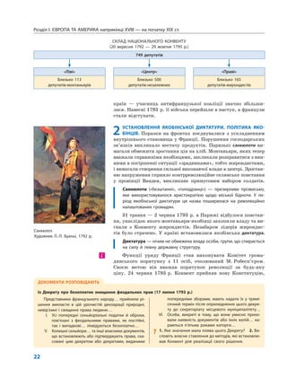 Розділ I. ЄВРОПА ТА АМЕРИКА наприкінці XVIII — на початку XIX ст.
22
країн — учасниць антифранцузької коаліції значно збільши-
лася. Навесні 1793 р. її війська перейшли в наступ, а французи
стали відступати.
2 УСТАНОВЛЕННЯ ЯКОБІНСЬКОЇ ДИКТАТУРИ. ПОЛІТИКА ЯКО-
БІНЦІВ. Поразки на фронтах поєднувалися з ускладненням
внутрішнього становища у Франції. Порушення господарських
зв’язків викликало нестачу продуктів. Паризькі санкюлоти ви-
магали обмежити зростання цін на хліб. Монтаньяри, яких тепер
вважали справжніми якобінцями, закликали розправитися з вин-
ними в погіршенні ситуації «зрадниками», тобто жирондистами,
і вимагали створення сильної виконавчої влади в центрі. Зростан-
ню напруження сприяло контрреволюційне селянське повстання
у провінції Вандея, викликане примусовим набором солдатів.
Санкюлоти («безштанні», «голодранці») — презирливе прізвисько,
яке використовувалося аристократією щодо міської бідноти. У пе-
ріод якобінської диктатури ця назва поширилася на революційно
налаштованих громадян.
31 травня — 2 червня 1793 р. в Парижі відбулося повстан-
ня, унаслідок якого монтаньяри-якобінці захопили владу та ви-
гнали з Конвенту жирондистів. Незабаром лідерів жирондис-
тів було страчено. У країні встановилася якобінська диктатура.
Диктатура — нічим не обмежена влада особи, групи, що спирається
на силу й певну державну структуру.
Функції уряду Франції став виконувати Комітет грома-
дянського порятунку з 11 осіб, очолюваний М. Робесп’єром.
Своєю метою він вважав порятунок революції за будь-яку
ціну. 24 червня 1793 р. Конвент прийняв нову Конституцію,
і
СКЛАД НАЦІОНАЛЬНОГО КОНВЕНТУ
(20 вересня 1792 — 29 жовтня 1795 р.)
749 депутатів
«Ліві» «Центр» «Праві»
Близько 113
депутатів-монтаньярів
Близько 500
депутатів-незалежних
Близько 165
депутатів-жирондистів
ДОКУМЕНТИ РОЗПОВІДАЮТЬ
Із Декрету про безоплатне знищення феодальних прав (17 липня 1793 р.)
Представники французького народу… прийняли рі-
шення викласти в цій урочистій декларації природні,
невід’ємні і священні права людини…
I. Усі попередні сеньйоріальні податки й оброки,
пов’язані з феодальними правами, як постійні,
так і випадкові… ліквідуються безоплатно…
V. Колишні сеньйори… та інші власники документів,
що встановлюють або підтверджують права, ска-
совані цим декретом або декретами, виданими
попередніми зборами, мають надати їх у тримі-
сячний термін після оприлюднення цього декре-
ту до секретаріату місцевого муніципалітету…
VI. Особи, викриті в тому, що вони умисно прихо-
вали наявність документів або їхніх копій… ка-
раються п’ятьма роками каторги…
? 1. Яке значення мала поява цього Декрету? 2. Ви-
словіть власне ставлення до методів, які встановлю-
вав Конвент для реалізації свого рішення.
Санкюлот.
Художник Л.-Л. Буальї, 1792 р.
 
