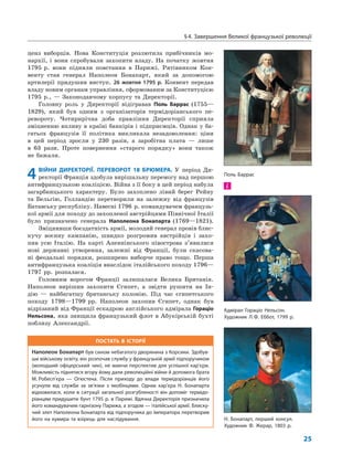 §4. Завершення Великої французької революції
25
ценз виборців. Нова Конституція розлютила прибічників мо-
нархії, і вони спробували захопити владу. На початку жовтня
1795 р. вони підняли повстання в Парижі. Рятівником Кон-
венту став генерал Наполеон Бонапарт, який за допомогою
артилерії придушив виступ. 26 жовтня 1795 р. Конвент передав
владу новим органам управління, сформованим за Конституцією
1795 р., — Законодавчому корпусу та Директорії.
Головну роль у Директорії відігравав Поль Баррас (1755—
1829), який був одним з організаторів термідоріанського пе-
ревороту. Чотирирічна доба правління Директорії сприяла
зміцненню впливу в країні банкірів і підприємців. Однак у ба-
гатьох французів її політика викликала незадоволення: ціни
в цей період зросли у 230 разів, а заробітна плата — лише
в 63 рази. Проте повернення «старого порядку» вони також
не бажали.
4ВІЙНИ ДИРЕКТОРІЇ. ПЕРЕВОРОТ 18 БРЮМЕРА. У період Ди-
ректорії Франція здобула вирішальну перемогу над першою
антифранцузькою коаліцією. Війна з її боку в цей період набула
загарбницького характеру. Було захоплено лівий берег Рейну
та Бельгію, Голландію перетворили на залежну від французів
Батавську республіку. Навесні 1796 р. командувачем французь-
кої армії для походу до захопленої австрійцями Північної Італії
було призначено генерала Наполеона Бонапарта (1769—1821).
Зміцнивши боєздатність армії, молодий генерал провів блис-
кучу воєнну кампанію, швидко розгромив австрійців і захо-
пив усю Італію. На карті Апеннінського півострова з’явилися
нові державні утворення, залежні від Франції, були скасова-
ні феодальні порядки, розширено виборче право тощо. Перша
антифранцузька коаліція внаслідок італійського походу 1796—
1797 рр. розпалася.
Головним ворогом Франції залишалася Велика Британія.
Наполеон вирішив захопити Єгипет, а звідти рушити на Ін-
дію — найбагатшу британську колонію. Під час єгипетського
походу 1798—1799 рр. Наполеон захопив Єгипет, однак був
відрізаний від Франції ескадрою англійського адмірала Гораціо
Нельсона, яка знищила французький флот в Абукірській бухті
поблизу Александрії.
і
Поль Баррас
Адмірал Гораціо Нельсон.
Художник Л.Ф. Еббот, 1799 р.
Н. Бонапарт, перший консул.
Художник Ф. Жерар, 1803 р.
ПОСТАТЬ В ІСТОРІЇ
Наполеон Бонапарт був сином небагатого дворянина з Корсики. Здобув-
ши військову освіту, він розпочав службу у французькій армії підпоручиком
(молодший офіцерський чин), не маючи перспектив для успішної кар’єри.
Можливість піднятися вгору йому дали революційні війни й допомога брата
М. Робесп’єра — Огюстена. Після приходу до влади термідоріанців його
усунули від служби за зв’язки з якобінцями. Однак кар’єра Н. Бонапарта
відновилася, коли в ситуації загальної розгубленості він допоміг термідо-
ріанцям придушити бунт 1795 р. в Парижі. Вдячна Директорія призначила
його командувачем гарнізону Парижа, а згодом — італійської армії. Блиску-
чий злет Наполеона Бонапарта від підпоручика до імператора перетворив
його на кумира та взірець для наслідування.
 