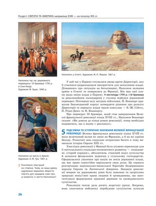 Розділ I. ЄВРОПА ТА АМЕРИКА наприкінці XVIII — на початку XIX ст.
26
У цей час у Парижі готувалася змова проти Директорії, яку
її учасники розраховували використати для захоплення влади.
Дізнавшись про ситуацію на батьківщині, Наполеон залишив
армію в Єгипті та повернувся до Франції. Він мав свої пла-
ни щодо зміни влади в Парижі. 9 листопада 1799 р. (18 брюмера
за революційним календарем) у столиці відбувся державний
переворот. Оточивши залу засідань військами, Н. Бонапарт при-
мусив Законодавчий корпус затвердити рішення про розпуск
Директорії та передачу влади трьом консулам — Е.-Ж. Сійєсу,
П. Роже-Дюко та Н. Бонапарту.
Про переворот 18 брюмера, який став завершенням Вели-
кої французької революції кінця XVIII ст., Наполеон Бонапарт
сказав: «Ми довели до кінця роман революції, тепер необхідно
подивитися, що в ньому є реального».
5 ПІДСУМКИ ТА ІСТОРИЧНЕ ЗНАЧЕННЯ ВЕЛИКОЇ ФРАНЦУЗЬКОЇ
РЕВОЛЮЦІЇ. Велика французька революція кінця XVIII ст.
мала величезний вплив не лише на Францію, а й на всі країни
Заходу. Розпочаті нею соціальні потрясіння багато в чому ви-
значали історію Європи XIX ст.
Унаслідок революції у Франції було усунено перешкоди для
її поступального соціально-економічного розвитку — ліквідова-
но «старий порядок», абсолютизм, становий поділ суспільства
й залишки феодальних відносин у сільському господарстві.
Сформувалося уявлення про націю як носія державної влади,
що має право самостійно вирішувати свою долю. Це сприяло
розгортанню національно-визвольної боротьби бездержавних
народів Європи та Латинської Америки. Завдяки револю-
ції вперше на державному рівні було заявлено та закріплено
природні невід’ємні права людини й громадянина, що запо-
чаткувало формування правової держави та громадянського
суспільства.
Революція також дала досить жорстокі уроки. Зокрема,
вона унаочнила небезпеку перебудови суспільства шляхом
Наполеон у Єгипті. Художник Ж.-Л. Жером, 1867 р.
Наполеон на мосту в Арколі.
Художник А.-Ж. Гро, 1801 р.
? Розгляньте ілюстрації
на сторінці. Чому, на вашу думку,
художники вирішили зберегти
пам’ять для нащадків саме про
ці моменти із життя Наполеона?
Наполеон під час державного
перевороту 18 брюмера 1799 р.
в Сент-Клоді.
Художник Ф. Буше, 1840 р.
 