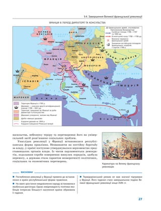 §4. Завершення Великої французької революції
27
ВИСНОВКИ
„ Поглиблення революції у Франції привело до встанов-
лення в країні республіканської форми правління.
„ На хвилі зростання невдоволення народу встановилася
якобінська диктатура. Однак невідповідність політики яко-
бінців інтересам більшості населення країни обумовила
її падіння.
„ Термідоріанський режим не мав значної підтримки
у Франції. Його падіння стало завершальною подією Ве-
ликої французької революції кінця XVIII ст.
насильства, небезпеку терору та перетворення його на універ-
сальний засіб розв’язання соціальних проблем.
Унаслідок революції у Франції встановилася республі-
канська форма правління. Незважаючи на постійну боротьбу
за владу, у країні поступово утверджувалося верховенство пред-
ставницьких органів влади. Із часом парламентська демокра-
тія, подолавши спроби повернення минулих порядків, здобула
перемогу, а держава стала гарантом незворотності політичних,
соціальних та економічних перетворень.
Карикатура на Велику французьку
революцію
ФРАНЦІЯ В ПЕРІОД ДИРЕКТОРІЇ ТА КОНСУЛЬСТВА
 