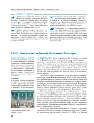 Розділ I. ЄВРОПА ТА АМЕРИКА наприкінці XVIII — на початку XIX ст.
28
1 КОНСУЛЬСТВО. Після перевороту 18 брюмера вся влада
у Франції фактично опинилася в руках однієї людини —
першого консула Наполеона Бонапарта. Його внутрішня по-
літика була спрямована на створення твердої централізованої
влади, умов для розвитку промисловості та сільського господар-
ства, покращення фінансового стану країни. Наполеон також
прагнув досягти примирення з тими представниками старого
суспільства, які погоджувалися визнати зміни в післяреволю-
ційній Франції.
Організація державної влади в країні доби Консульства ви-
значалася новою Конституцією 1799 р. Зберігалася республікан-
ська форма правління, поверталося загальне виборче право для
чоловіків, але запроваджувалася складна багатоступенева вибор-
ча система. Законодавча влада була поділена між Державною
радою, Трибунатом, Законодавчими зборами й Сенатом. Вико-
навчою владою наділявся перший консул, яким Конституція
оголошувала на десять років «громадянина Бонапарта».
Систему місцевого управління було реорганізовано — депар-
таменти очолили префекти, а міста — мери, яких призначав уряд.
Особливо складною була ситуація в економіці. Країна стояла
на межі банкрутства. Наполеон став щотижня особисто пере-
віряти видатки кожного міністра. Із його ініціативи в 1800 р.
великі паризькі банкіри утворили Французький банк, який на-
давав кредити державі під заставу від збору податків. Інфляцію
було подолано запровадженням нових паперових грошей (асиг-
націй), забезпечених золотом.
Досягнення фінансової стабільності зумовило економічне
піднесення. Зріс обсяг сільськогосподарської продукції. У Фран-
ції розпочався промисловий переворот. У 1801 р. в Парижі
§5—6. Консульство та Імперія Наполеона Бонапарта
ЗА ЦИМ ПАРАГРАФОМ ВИ ЗМОЖЕТЕ:
визначати особливості Консульства
як форми державного правління;
з’ясувати, як у Франції встановилася
Перша імперія і яку політику вона
проводила; аналізувати прояви кри-
зи Першої імперії та встановлювати,
що їх спричинило; пояснювати, як
відбулося падіння Першої імперії;
характеризувати рішення Віденсько-
го конгресу.
ПРИГАДАЙТЕ
1. Які основні суспільно-політичні змі-
ни відбулися у Франції внаслідок ре-
волюції? 2. Якими були основні ета-
пи військової та політичної кар’єри
Н. Бонапарта? 3. Що таке імперія?
ЗАПИТАННЯ ТА ЗАВДАННЯ
1. Дайте визначення поняття «терор». 2. Унаслі-
док якої події у Франції встановилася якобінська
диктатура? 3. Коли було прийнято Декрет про «загаль-
ний максимум»? 4. Коли відбувся термідоріанський пере-
ворот? 5. Кому належала вища виконавча влада у Фран-
ції за Конституцією 1795 р.? 6. Якою подією завершилася
Велика французька революція кінця XVIII ст.?
7. Як було повалено монархію і встановлено рес-
публіку у Франції? 8. У чому полягають осо-
бливості змін, здійснених у країні в період якобінської
диктатури? 9. Визначте характерні риси політики тер-
мідоріанського Конвенту та Директорії. 10. Який вплив
мала Велика французька революція на розвиток Франції
та Європи в цілому?
11. Покажіть на карті події, пов’язані із завершен-
ням Великої французької революції кінця XVIII ст.,
й опишіть їх. 12. Завершіть складання таблиці «Роз-
гортання Великої французької революції кінця XVIII ст.»
(с. 19). 13. Об’єднайтеся в малі групи та обговоріть, яки-
ми були уроки революції для тогочасної Європи.
14. На початку XX ст. французький історик Ж. Жо-
рес у праці «Соціальна історія Французької рево-
люції» писав: «Революція — варварська форма прогресу.
Чи зможемо ми колись побачити той день, коли форма
прогресу стане дійсно людською?». Яким є ваше ставлення
до цього твердження після завершення вивчення історії
Великої французької революції кінця XVIII ст.? Обґрунтуйте
свою точку зору.
Промислова виставка в Луврі
(Париж) у 1801 р.
 
