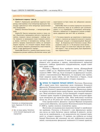 Розділ I. ЄВРОПА ТА АМЕРИКА наприкінці XVIII — на початку XIX ст.
30
для всієї країни звід законів. У ньому закріплювався принцип
рівності всіх громадян у правах, недоторканності приватної
власності, свободи приватного підприємництва, норми сімей-
ного права тощо.
Пізніше у Франції було прийнято також «Комерційний
кодекс» (1807 р.) та «Кримінальний кодекс» (1811 р.). Норми
кодексів 1804—1811 рр. були поширені на французькі колонії,
союзні з наполеонівською Францією, та підкорені нею країни.
Саме завдяки цьому війни, які вів Наполеон у Європі, стали
чинником, що сприяв руйнуванню «старих порядків».
3 КРИЗА ТА ПАДІННЯ ПЕРШОЇ ІМПЕРІЇ. Політика Наполеона
в перші роки його правління мала підтримку більшості
французів. Пожвавлення в економіці сприяло зростанню заробіт-
ної плати більшості працюючого населення. Французька армія,
на відміну від армій інших країн Європи, мала високий бойовий
дух. Вона захищала країну, де був знищений «старий порядок»
і визнані права людини й громадянина. Проте поступово фран-
цузи втомилися від тривалих війн. Нові мобілізації чоловіків
віком від 18 до 25 років все частіше викликали невдоволення.
Стан промисловості, фінансів і торгівлі Франції погіршився
в результаті обмежень, накладених Континентальною блокадою.
У 1810 р. країну охопила економічна криза.
Поступово ускладнювалися відносини імперії із завойовани-
ми країнами. Спочатку в більшості з них французьку армію,
яка несла на своїх багнетах ідеали свободи й рівності, зустрі-
чали не як завойовників, а як визволителів від станової нерів-
ності та «старого порядку». У країнах, що увійшли до складу
Імперії Наполеона або залежних від неї, відбувалися важливі
зміни: скасовувалися феодальні повинності й станові привілеї,
ДОКУМЕНТИ РОЗПОВІДАЮТЬ
Із «Цивільного кодексу» 1804 р.
Стаття 1. Керівництво республікою надається імпе-
ратору, який приймає титул імператора французів. Пра-
восуддя здійснюється ім’ям імператора призначеними
ним посадовцями.
Стаття 2. Наполеон Бонапарт… є імператором фран-
цузів.
Стаття 55. Присяга імператора полягає в таких сло-
вах: «Присягаюсь підтримувати цілісність території рес-
публіки, поважати закони конкордату і свободи куль-
тів; поважати та примушувати інших поважати рівність
у правах, політичну й громадянську свободу, незво-
ротність продажу національного майна; не накладати
жодних податків і не стягувати жодних зборів інакше,
ніж за законом. Керувати, дотримуючись лише інтересів,
щастя і слави французького народу».
Стаття 544. Власність є правом користуватися та роз-
поряджатися речами найбільш абсолютним чином, щоб
користування не було таким, яке заборонене законом
і регламентом.
Стаття 545. Нікого не можна примусити поступитися
своєю власністю, якщо це не робиться для суспільної
користі та за справедливу й попередню винагороду.
Власність набувається й передається шляхом успадку-
вання, дарування при житті або за заповітом…
? 1. Чи можна вважати, що закріплене в «Цивільному
кодексі» ставлення до приватної власності сприяло
стабілізації ситуації в післяреволюційній Франції?
Чому? 2. Наприкінці життя Наполеон сказав: «Моя
справжня слава не є в 40 виграних мною битвах…
Проте не буде й не може бути забутим мій “Цивіль-
ний кодекс”». Чим, на вашу думку, була обумовлена
така переконаність?
Наполеон на імператорському
троні. Художник Ж.-О.-Д. Енгр,
1806 р.
? Що, на вашу думку, Наполеон
хотів показати французам цим
портретом?
 