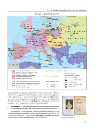 §5—6. Консульство та Імперія Наполеона Бонапарта
31
затверджувалася рівність громадян, запроваджувався «Кодекс
Наполеона», церковні землі передавалися у власність держави
тощо. Одночасно із цим захоплення нових територій француза-
ми часто супроводжувалося пограбуваннями та реквізиціями.
Важким тягарем ставали контрибуції та необхідність постачати
десятки тисяч солдатів до наполеонівської армії.
Контрибуція — грошова сума, яку накладає держава-переможниця
на переможену державу або на населення захопленої території.
У поєднанні з поширеними із Франції уявленнями про націю
як єдине джерело державної влади це спричиняло зростання па-
тріотичних почуттів і виникнення національно-визвольних рухів,
спрямованих проти наполеонівського панування. «Кодекс Наполеона»
ФРАНЦІЯ ЗА ДОБИ ПЕРШОЇ ІМПЕРІЇ
 