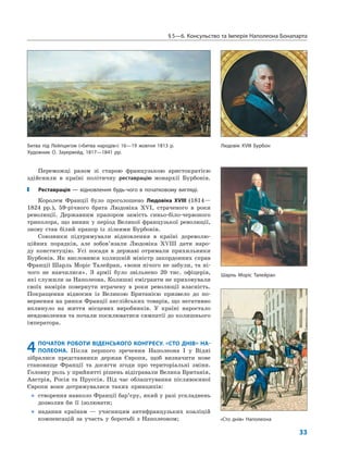 §5—6. Консульство та Імперія Наполеона Бонапарта
33
Переможці разом зі старою французькою аристократією
здійснили в країні політичну реставрацію монархії Бурбонів.
Реставрація — відновлення будь-чого в початковому вигляді.
Королем Франції було проголошено Людовіка XVIII (1814—
1824 рр.), 59-річного брата Людовіка XVI, страченого в роки
революції. Державним прапором замість синьо-біло-червоного
триколора, що виник у період Великої французької революції,
знову став білий прапор із лілеями Бурбонів.
Союзники підтримували відновлення в країні дореволю-
ційних порядків, але зобов’язали Людовіка XVIII дати наро-
ду конституцію. Усі посади в державі отримали прихильники
Бурбонів. Як висловився колишній міністр закордонних справ
Франції Шарль Моріс Талейран, «вони нічого не забули, та ні-
чого не навчилися». З армії було звільнено 20 тис. офіцерів,
які служили за Наполеона. Колишні емігранти не приховували
своїх намірів повернути втрачену в роки революції власність.
Покращення відносин із Великою Британією призвело до по-
вернення на ринки Франції англійських товарів, що негативно
вплинуло на життя місцевих виробників. У країні наростало
невдоволення та почали посилюватися симпатії до колишнього
імператора.
4ПОЧАТОК РОБОТИ ВІДЕНСЬКОГО КОНГРЕСУ. «СТО ДНІВ» НА-
ПОЛЕОНА. Після першого зречення Наполеона I у Відні
зібралися представники держав Європи, щоб визначити нове
становище Франції та досягти згоди про територіальні зміни.
Головну роль у прийнятті рішень відігравали Велика Британія,
Австрія, Росія та Пруссія. Під час облаштування післявоєнної
Європи вони дотримувалися таких принципів:
„ створення навколо Франції бар’єру, який у разі ускладнень
дозволив би її ізолювати;
„ надання країнам — учасницям антифранцузьких коаліцій
компенсацій за участь у боротьбі з Наполеоном;
Битва під Лейпцигом («битва народів») 16—19 жовтня 1813 р.
Художник О. Зауервейд, 1817—1841 рр.
Людовік XVIII Бурбон
«Сто днів» Наполеона
Шарль Моріс Талейран
 