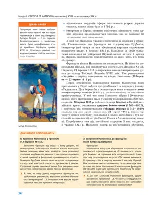 ЦІКАВІ ФАКТИ
Популярні нині гумові чоботи-
веллінгтони названі так на честь
переможця в битві під Ватерлоо
Артура Велслі — 1-го герцога
Веллінгтонського, з ініціативи
якого було модифіковано ста-
рі армійські ботфорти зразка
XVIII ст. Щоправда, раніше такі
водонепроникні чоботи виготов-
ляли зі шкіри.
Розділ I. ЄВРОПА ТА АМЕРИКА наприкінці XVIII — на початку XIX ст.
34
„ відновлення кордонів і форм політичного устрою держав
такими, якими вони були в 1792 р.;
„ створення в Європі системи політичної рівноваги: сила од-
нієї держави врівноважується іншими, що не дозволяє їй
установити своє панування.
У цей час Наполеон уважно спостерігав за подіями у Фран-
ції. Упевнившись, що французи не підтримують Бурбонів,
імператор (цей титул за ним зберігався) вирішив спробувати
повернути владу. 1 березня 1815 р. Наполеон із 1600 солда-
тами висадився на узбережжі Жуанвільської затоки й рушив
на Париж, закликаючи приєднуватися до армії всіх, хто його
підтримує.
Французи вітали Наполеона як визволителя. На його бік пе-
реходили війська, які спрямовував проти нього Людовік XVIII.
Надвечір 21 березня 1815 р. парижани внесли імператора на ру-
ках до палацу Тюїльрі. Людовік XVIII утік. Так розпочалися
«сто днів» — період повернення до влади Наполеона (20 берез-
ня — 22 червня 1815 р.).
Перед небезпекою відновлення Імперії Наполеона його
противники у Відні забули про розбіжності в поглядах і знову
об’єдналися. Для боротьби з імператором вони створили сьому
антифранцузьку коаліцію (1815 р.), найчисленнішу за кількістю
країн-учасниць. У той час коли Наполеон зібрав 120-тисячну
армію, його противники мали у своєму розпорядженні 850 тис.
солдатів. 18 червня 1815 р. поблизу селища Ватерлоо в Бельгії анг-
лійська армія, очолювана Артуром Веллінгтоном (1769—1852),
і прусська під командуванням Гебхарда Блюхера (1742—1819)
завдали поразки армії Наполеона. 22 червня 1815 р. імператор
удруге зрікся престолу. Він здався в полон англійцям і був за-
сланий на невеликий острів Святої Єлени в Атлантичному океа-
ні. Перебуваючи там під постійною охороною 3 тис. солдатів,
5 травня 1821 р. Наполеон помер за нез’ясованих обставин.
ДОКУМЕНТИ РОЗПОВІДАЮТЬ
Із промови Наполеона у Греноблі
(12 березня 1815 р.)
Звільнити Францію від образ із боку дворян, які
повернулися, забезпечити селянам вільне володіння
їхніми землями, захистити здобуті в роки революції
соціальні надбання від меншості, яка прагне відновити
станові привілеї та феодальні права минулого століття.
Монархія Бурбонів довела свою нездатність відмовити-
ся від своєї найгіршої опори — духовенства і дворян.
Соціальна справа революції може бути зміцнена лише
династією, зобов’язаною своїм троном революції.
? 1. Чим, на вашу думку, керувалися французи, які,
здійснивши революцію, вирішили зробити Наполе-
она імператором? 2. Інтереси яких верств гаран-
тувалися текстом присяги імператора?
Зі звернення Наполеона до французів
після битви під Ватерлоо
Французи!
Розпочавши війну для збереження національної не-
залежності, я розраховував на об’єднання всіх зусиль,
усіх бажань і на сприяння всіх авторитетів нації. Я мав
підставу розраховувати на успіх. Обставини змінилися.
Я приношу себе в жертву ненависті ворогів Франції.
Моє політичне життя закінчилося, і я проголошую сво-
го сина під ім’ям Наполеона II імператором французів.
Об’єднайте ж усе для суспільного порятунку та збере-
ження національної незалежності.
? 1. До чого закликав Наполеон французів, удруге
зрікаючись престолу? 2. Чи можна стверджувати,
що, навіть визнаючи свою поразку, він залишався
непересічною та впливовою особистістю?
Артур Веллінгтон
 