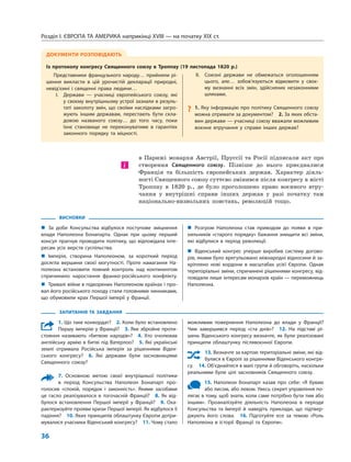 Розділ I. ЄВРОПА ТА АМЕРИКА наприкінці XVIII — на початку XIX ст.
36
в  Парижі монархи Австрії, Пруссії та  Росії підписали акт про
створення Священного союзу. Пізніше до  нього приєдналися
Франція та  більшість європейських держав. Характер діяль-
ності Священного союзу суттєво змінився після конгресу в місті
Троппау в  1820  р., де було проголошено право воєнного втру-
чання у  внутрішні справи інших держав у  разі початку там
національно-визвольних повстань, революцій тощо.
і
ЗАПИТАННЯ ТА ЗАВДАННЯ
1. Що таке конкордат?  2. Коли було встановлено
Першу імперію у Франції?  3. Яке збройне проти-
стояння називають «битвою народів»?  4.  Хто очолював
англійську армію в битві під Ватерлоо?  5. Які українські
землі отримала Російська імперія за рішеннями Віден-
ського конгресу?  6.  Які держави були засновницями
Священного союзу?
7. Основною метою своєї внутрішньої політики
в період Консульства Наполеон Бонапарт про-
голосив «спокій, порядок і законність». Якими засобами
це гасло реалізувалося в тогочасній Франції?  8.  Як від-
булося встановлення Першої імперії у Франції?  9.  Оха-
рактеризуйте прояви кризи Першої імперії. Як відбулося її
падіння?  10. Яких принципів облаштунку Європи дотри-
мувалися учасники Віденський конгресу?  11. Чому стало
можливим повернення Наполеона до влади у Франції?
Чим завершився період «ста днів»?  12.  На підставі рі-
шень Віденського конгресу визначте, як були реалізовані
принципи облаштунку післявоєнної Європи.
13. Визначте за картою територіальні зміни, які від-
булися в Європі за рішеннями Віденського конгре-
су.  14. Об’єднайтеся в малі групи й обговоріть, наскільки
реальними були цілі засновників Священного союзу.
15. Наполеон Бонапарт казав про себе: «Я буваю
або лисом, або левом. Увесь секрет управління по-
лягає в тому, щоб знати, коли саме потрібно бути тим або
іншим». Проаналізуйте діяльність Наполеона в періоди
Консульства та Імперії й наведіть приклади, що підтвер-
джують його слова.  16.  Підготуйте есе за темою «Роль
Наполеона в історії Франції та Європи».
ВИСНОВКИ
„„ За доби Консульства відбулося поступове зміцнення
влади Наполеона Бонапарта. Однак при цьому перший
консул прагнув проводити політику, що відповідала інте­
ресам усіх верств суспільства.
„„ Імперія, створена Наполеоном, за короткий період
досягла вершини своєї могутності. Проте намагання На-
полеона встановити повний контроль над континентом
спричинило наростання франко-російського конфлікту.
„„ Тривалі війни в підкорених Наполеоном країнах і про-
вал його російського походу стали головними чинниками,
що обумовили крах Першої імперії у Франції.
„„ Розгром Наполеона став приводом до появи в при-
хильників «старого порядку» бажання знищити всі зміни,
які відбулися в період революції.
„„ Віденський конгрес уперше виробив систему догово-
рів, якими було врегульовано міжнародні відносини й за-
кріплено нові кордони в масштабах усієї Європи. Однак
територіальні зміни, спричинені рішеннями конгресу, від-
повідали лише інтересам монархів країн — переможниць
Наполеона.
ДОКУМЕНТИ РОЗПОВІДАЮТЬ
Із протоколу конгресу Священного союзу в Троппау (19 листопада 1820 р.)
Представники французького народу… прийняли рі-
шення викласти в цій урочистій декларації природні,
невід’ємні і священні права людини…
	 I.	 Держави — учасниці європейського союзу, які
у своєму внутрішньому устрої зазнали в резуль-
таті заколоту змін, що своїми наслідками загро-
жують іншим державам, перестають бути скла-
довою названого союзу… до того часу, поки
їхнє становище не переконуватиме в гарантіях
законного порядку та міцності.
	 II.	 Союзні держави не обмежаться оголошенням
цього, але… зобов’язуються відмовити у своє-
му визнанні всіх змін, здійснених незаконними
шляхами.
?? 1. Яку інформацію про політику Священного союзу
можна отримати за документом?  2. За яких обста-
вин держави — учасниці союзу вважали можливим
воєнне втручання у справи інших держав?
 