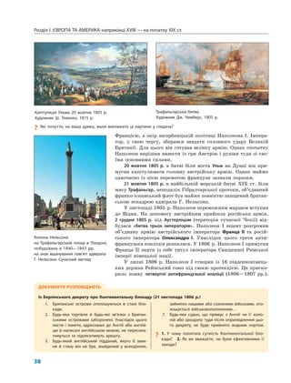 Розділ I. ЄВРОПА ТА АМЕРИКА наприкінці XVIII — на початку XIX ст.
38
Францією, а опір загарбницькій політиці Наполеона I. Імпера-
тор, у свою чергу, збирався завдати головного удару Великій
Британії. Для цього він готував велику армію. Однак спочатку
Наполеон вирішив вивести із гри Австрію і рушив туди зі сво-
їми основними силами.
20 жовтня 1805 р. в битві біля міста Ульм на Дунаї він при-
мусив капітулювати головну австрійську армію. Однак майже
одночасно із цією перемогою французи зазнали поразки.
21 жовтня 1805 р. в найбільшій морській битві XIX ст. біля
мису Трафальгар, неподалік Гібралтарської протоки, об’єднаний
франко-іспанський флот був майже повністю знищений британ-
ською ескадрою адмірала Г. Нельсона.
У листопаді 1805 р. Наполеон переможним маршем вступив
до Відня. На допомогу австрійцям прийшла російська армія.
2 грудня 1805 р. під Аустерліцом (територія сучасної Чехії) від-
булася «битва трьох імператорів». Наполеон I вщент розгромив
об’єднану армію австрійського імператора Франца II та росій-
ського імператора Олександра І. Унаслідок цього третя анти-
французька коаліція розпалася. У 1806 р. Наполеон I примусив
Франца II зняти із себе титул імператора Священної Римської
імперії німецької нації.
У липні 1806 р. Наполеон I створив із 16 південнонімець-
ких держав Рейнський союз під своєю протекцією. Це приско-
рило появу четвертої антифранцузької коаліції (1806—1807 рр.).
ДОКУМЕНТИ РОЗПОВІДАЮТЬ
Із Берлінського декрету про Континентальну блокаду (21 листопада 1806 р.)
1. Британські острови оголошуються в стані бло-
кади.
2. Будь-яка торгівля й будь-які зв’язки з Британ-
ськими островами заборонені. Унаслідок цього
листи і пакети, адресовані до Англії або англій-
цю й написані англійською мовою, не пересила-
тимуться та підлягатимуть арешту.
3. Будь-який англійський підданий, якого б зван-
ня й стану він не був, знайдений у володіннях,
зайнятих нашими або союзними військами, ого-
лошується військовополоненим…
7. Будь-яке судно, що прямує з Англії чи її коло-
ній або заходило туди після оприлюднення цьо-
го декрету, не буде прийнято жодним портом.
? 1. У чому полягала сутність Континентальної бло-
кади? 2. Як ви вважаєте, чи були ефективними її
заходи?
Колона Нельсона
на Трафальгарській площі в Лондоні,
побудована в 1840—1843 рр.
на знак вшанування пам’яті адмірала
Г. Нельсона. Сучасний вигляд
Капітуляція Ульма 20 жовтня 1805 р.
Художник Ш. Тевенен, 1815 р.
Трафальгарська битва.
Художник Дж. Чемберс, 1805 р.
? Які почуття, на вашу думку, мали викликати ці картини у глядача?
 