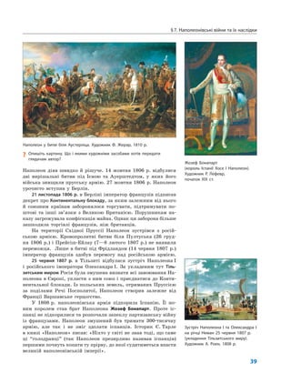 §7. Наполеонівські війни та їх наслідки
39
Наполеон діяв швидко й рішуче. 14 жовтня 1806 р. відбулися
дві вирішальні битви під Ієною та Ауерштедтом, у яких його
війська знищили прусську армію. 27 жовтня 1806 р. Наполеон
урочисто вступив у Берлін.
21 листопада 1806 р. в Берліні імператор французів підписав
декрет про Континентальну блокаду, за яким залежним від нього
й союзним країнам заборонялося торгувати, підтримувати по-
штові та інші зв’язки з Великою Британією. Порушникам на-
казу загрожувала конфіскація майна. Однак ця заборона більше
зашкодила торгівлі французів, ніж британців.
На території Східної Пруссії Наполеон зустрівся з росій-
ською армією. Кровопролитні битви біля Пултуська (26 груд-
ня 1806 р.) і Прейсіш-Ейлау (7—8 лютого 1807 р.) не виявили
переможця. Лише в битві під Фрідландом (14 червня 1807 р.)
імператор французів здобув перемогу над російською армією.
25 червня 1807 р. в Тільзиті відбулася зустріч Наполеона I
і російського імператора Олександра I. За укладеним тут Тіль-
зитським миром Росія була змушена визнати всі завоювання На-
полеона в Європі, укласти з ним союз і приєднатися до Конти-
нентальної блокади. Із польських земель, отриманих Пруссією
за поділами Речі Посполитої, Наполеон створив залежне від
Франції Варшавське герцогство.
У 1808 р. наполеонівська армія підкорила Іспанію. Її но-
вим королем став брат Наполеона Жозеф Бонапарт. Проте іс-
панці не підкорилися та розпочали запеклу партизанську війну
із французами. Наполеон змушений був тримати 300-тисячну
армію, але так і не зміг здолати іспанців. Історик Є. Тарле
в книзі «Наполеон» писав: «Ніхто у світі не знав тоді, що саме
ці “голодранці” (так Наполеон презирливо називав іспанців)
першими почнуть копати ту прірву, до якої судитиметься впасти
великій наполеонівській імперії».
Зустріч Наполеона І та Олександра І
на річці Неман 25 червня 1807 р.
(укладення Тільзитського миру).
Художник А. Роен, 1808 р.
Наполеон у битві біля Аустерліца. Художник Ф. Жерар, 1810 р.
? Опишіть картину. Що і якими художніми засобами хотів передати
глядачам автор?
Жозеф Бонапарт
(король Іспанії Хосе І Наполеон).
Художник Р. Лефевр,
початок ХІХ ст.
 