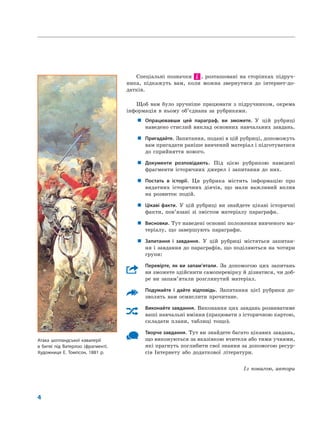 4
Спеціальні позначки і , розташовані на сторінках підруч-
ника, підкажуть вам, коли можна звернутися до інтернет-до-
датків.
Щоб вам було зручніше працювати з підручником, окрема
інформація в ньому об’єднана за рубриками.
„ Опрацювавши цей параграф, ви зможете. У цій рубриці
наведено стислий виклад основних навчальних завдань.
„ Пригадайте. Запитання, подані в цій рубриці, допоможуть
вам пригадати раніше вивчений матеріал і підготуватися
до сприйняття нового.
„ Документи розповідають. Під цією рубрикою наведені
фрагменти історичних джерел і запитання до них.
„ Постать в історії. Ця рубрика містить інформацію про
видатних історичних діячів, що мали важливий вплив
на розвиток подій.
„ Цікаві факти. У цій рубриці ви знайдете цікаві історичні
факти, пов’язані зі змістом матеріалу параграфа.
„ Висновки. Тут наведені основні положення вивченого ма-
теріалу, що завершують параграфи.
„ Запитання і завдання. У цій рубриці містяться запитан-
ня і завдання до параграфів, що поділяються на чотири
групи:
Перевірте, як ви запам’ятали. За допомогою цих запитань
ви зможете здійснити самоперевірку й дізнатися, чи доб-
ре ви запам’ятали розглянутий матеріал.
Подумайте і дайте відповідь. Запитання цієї рубрики до-
зволять вам осмислити прочитане.
Виконайте завдання. Виконання цих завдань розвиватиме
ваші навчальні вміння (працювати з історичною картою,
складати плани, таблиці тощо).
Творче завдання. Тут ви знайдете багато цікавих завдань,
що виконуються за вказівкою вчителя або тими учнями,
які прагнуть поглибити свої знання за допомогою ресур-
сів Інтернету або додаткової літератури.
Із повагою, автори
Атака шотландської кавалерії
в битві під Ватерлоо (фрагмент).
Художниця Е. Томпсон, 1881 р.
 