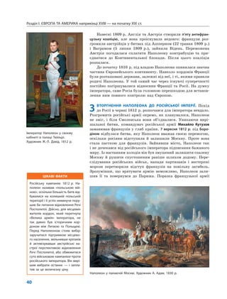 ЦІКАВІ ФАКТИ
Російську кампанію 1812 р. На-
полеон називав «польською вій-
ною», оскільки більшість битв від-
бувалися на колишній польській
території і її успіх неминуче пору-
шив би питання відновлення Речі
Посполитої. Дійсно, для місцевих
жителів кордон, який перетнула
«Велика армія» імператора, не
так давно був історичним кор-
доном між Литвою та Польщею.
Перед Наполеоном стояв вибір:
заручитися підтримкою місцево-
го населення, звільнивши кріпаків
й активізувавши австрійські на-
строї перспективою відновлення
Речі Посполитої, або обмежитися
суто військовою кампанією проти
російського імператора. Він вирі-
шив вибрати останнє — і запла-
тив за це величезну ціну.
Розділ I. ЄВРОПА ТА АМЕРИКА наприкінці XVIII — на початку XIX ст.
40
Навесні 1809 р. Англія та Австрія створили п’яту антифран-
цузьку коаліцію, але вона проіснувала недовго: французи роз-
громили австрійців у битвах під Ашперном (22 травня 1809 р.)
і Ваграмом (5 липня 1809 р.), зайняли Відень. Переможена
Австрія погодилася сплатити Наполеону контрибуцію та при-
єднатися до Континентальної блокади. Після цього коаліція
розпалася.
До початку 1810 р. під владою Наполеона опинилася значна
частина Європейського континенту. Навколо кордонів Франції
були розташовані держави, залежні від неї, і ті, якими правили
родичі Наполеона. У той самий час через існуючі суперечності
постійно погіршувалися відносини Франції та Росії. На думку
імператора, саме Росія була головною перешкодою для встанов-
лення ним повного контролю над Європою.
3 ВТОРГНЕННЯ НАПОЛЕОНА ДО РОСІЙСЬКОЇ ІМПЕРІЇ. Похід
до Росії в червні 1812 р. розпочався для імператора невдало.
Розгромити російські армії окремо, як планувалося, Наполеон
не зміг, і біля Смоленська вони об’єдналися. Уникаючи вирі-
шальної битви, командувач російської армії Михайло Кутузов
заманював французів у глиб країни. 7 вересня 1812 р. під Боро-
діном відбулася битва, яку Наполеон вважав своєю перемогою,
оскільки росіяни відступили й залишили Москву. Проте вона
стала пасткою для французів. Зайнявши місто, Наполеон так
і не дочекався від російського імператора підписання бажаного
миру. Із настанням холодів він був змушений залишити спалену
Москву й рушити спустошеним раніше шляхом додому. Пере-
слідування російських військ, напади партизанів і нестерпні
морози перетворили відступ французів на повільну загибель.
Зрозумівши, що врятувати армію неможливо, Наполеон зали-
шив її та повернувся до Парижа. Поразка французької армії
Наполеон у палаючій Москві. Художник А. Адам, 1830 р.
Імператор Наполеон у своєму
кабінеті в палаці Тюїльрі.
Художник Ж.-Л. Давід, 1812 р.
 