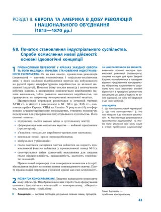 43
1 ПРОМИСЛОВИЙ ПЕРЕВОРОТ У КРАЇНАХ ЗАХІДНОЇ ЄВРОПИ
ТА ЙОГО НАСЛІДКИ. ПОЧАТОК СТАНОВЛЕННЯ ІНДУСТРІАЛЬ-
НОГО СУСПІЛЬСТВА. Як ви вже знаєте, промислова революція
(переворот) — система економічних і соціально-політичних
змін, у яких знайшов відображення перехід від побудованого
на ручній праці мануфактурного виробництва до великої ма-
шинної індустрії. Початок йому поклав винахід і застосування
робочих машин, а завершення ознаменувало виробництво ма-
шин машинами, тобто розвиток машинного виробництва, що
ґрунтується на широкому використанні машинної техніки.
Промисловий переворот розпочався в останній третині
XVIII ст. в Англії і завершився в 60—80-х рр. XIX ст., охо-
пивши країни Європи, США та Японію. У результаті було сфор-
мовано аграрно-промислове господарство, створено економічні
передумови для утвердження індустріального суспільства. Його
основні ознаки:
„ підприємці посіли вагоме місце в суспільному житті;
„ сформувалася нова соціальна верства — наймані працівники
(пролетаріат);
„ з’явилося спеціальне виробничо-промислове навчання;
„ виникали перші кризи перевиробництва;
„ відбувалася урбанізація;
„ стало помітним зміщення частки зайнятих на користь про-
мисловості (частка зайнятих у промисловості понад 50%);
„ спостерігалася зміна цінностей: важливими для людини
стали підприємливість, працьовитість, здатність сприйма-
ти інновації.
Промисловий переворот став поворотним моментом в історії,
він вплинув майже на кожен аспект повсякденного життя. Про-
те промисловий переворот у кожній країні мав свої особливості.
2 РОЗВИТОК КОНСЕРВАТИЗМУ. Людство намагалося осмислити
нову дійсність. Відображенням цих спроб стало формування
основних ідеологічних концепцій — консерватизму, лібераліз-
му, націоналізму, соціалізму.
Концепція — система поглядів, розуміння певних явищ, процесів.
РОЗДІЛ ІІ. ЄВРОПА ТА АМЕРИКА В ДОБУ РЕВОЛЮЦІЙ
І НАЦІОНАЛЬНОГО ОБ’ЄДНАННЯ
(1815—1870 рр.)
§8. Початок становлення індустріального суспільства.
Спроби осмислення нової дійсності:
основні ідеологічні концепції
ЗА ЦИМ ПАРАГРАФОМ ВИ ЗМОЖЕТЕ:
визначити основні наслідки про-
мислової революції (перевороту),
зокрема наслідки для країн Західної
Європи; познайомитися з поглядами
відомих представників консерватиз-
му, лібералізму, націоналізму та соціа-
лізму того часу; визначати основні
відмінності в провідних ідеологічних
концепціях цієї доби; з’ясувати, як ви-
ник марксизм, на чому він базувався
й до чого закликав.
ПРИГАДАЙТЕ
1. Що таке промисловий переворот?
2. Що таке консерватизм? 3. Хто
такі ліберали й до чого вони заклика-
ли? 4. Яких поглядів дотримувалися
прихильники радикалізму? 5. Яки-
ми були уявлення про роль націй
в історії прибічників націоналізму?
Томас Карлейль —
прибічник консерватизму
 