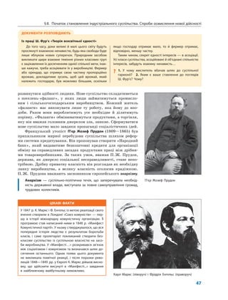 ЦІКАВІ ФАКТИ
У 1847 р. К. Маркс і Ф. Енгельс із метою реалізації свого
вчення створили в Лондоні «Союз комуністів» — пер-
шу в історії міжнародну комуністичну організацію. Її
програмою став написаний ними в 1848 р. «Маніфест
Комуністичної партії». У ньому стверджувалося, що вся
попередня історія людства є результатом боротьби
класів, і саме пролетаріат покликаний створити без-
класове суспільство із суспільною власністю на засо-
би виробництва. У «Маніфесті…» розкривався зв’язок
між соціалізмом і комунізмом та визначався шлях до-
сягнення останнього. Однак поява цього документа
не викликала помітної реакції, і після поразки рево-
люцій 1848—1849 рр. у Європі К. Маркс дійшов висно-
вку, що здійснити висунуті в «Маніфесті...» завдання
в найближчому майбутньому неможливо.
47
розвинутися здібності людини. Нове суспільство складатиметься
з поселень-«фаланг», у яких люди займатимуться промисло-
вим і сільськогосподарським виробництвом. Кожний житель
«фаланги» має виконувати лише ту роботу, яка йому до впо-
доби. Разом вони вироблятимуть усе необхідне й ділитимуть
порівну. «Фаланги» обмінюватимуться продуктами, а торгівля,
яку він вважав головним джерелом зла, зникне. Сформуватися
нове суспільство мало завдяки пропаганді соціалістичних ідей.
Французький утопіст П’єр Жозеф Прудон (1809—1865) був
прихильником мирної перебудови суспільства шляхом рефор-
ми системи кредитування. Він пропонував створити «Народний
банк», який видаватиме безкоштовні кредити для організації
обміну на справедливих засадах продуктами праці між дрібни-
ми товаровиробниками. За таких умов, вважав П.Ж. Прудон,
держава, як джерело соціальної несправедливості, стане непо-
трібною. Дрібну приватну власність він розглядав як необхідну
ланку виробництва, а велику власність оголосив крадіжкою.
П.Ж. Прудона вважають засновником європейського анархізму.
Анархізм — суспільно-політична течія, що заперечувала необхід-
ність державної влади, виступала за повне самоуправління громад,
трудових колективів.
ДОКУМЕНТИ РОЗПОВІДАЮТЬ
Із праці Ш. Фур’є «Теорія всесвітньої єдності»
До того часу, доки великі й малі цього світу будуть
просякнуті взаємною ненавистю, будь-яка свобода буде
лише яблуком нових суперечок. Природним засобом
викликати щире взаємне тяжіння різних класових груп
є зацікавлення їх досягненням однієї спільної мети, інак-
ше кажучи, треба асоціювати їх у виробництві. Фермер
або орендар, що отримує свою частину пропорційно
врожаю, докладатиме зусиль, щоб цей врожай, який
належить господарю, був можливо більшим, оскільки
якщо господар отримає мало, то й фермер отримає,
відповідно, меншу частку.
Таким чином, секрет єдності інтересів — в асоціації.
Усі класи суспільства, асоційовані й об’єднані спільністю
інтересів, забудуть взаємну ненависть…
? 1. У чому мислитель вбачав шлях до суспільної
гармонії? 2. Яким є ваше ставлення до поглядів
Ш. Фур’є? Чому?
§8. Початок становлення індустріального суспільства. Спроби осмислення нової дійсності
П’єр Жозеф Прудон
Карл Маркс (ліворуч) і Фрідріх Енгельс (праворуч)
 