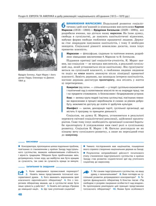 Розділ ІІ. ЄВРОПА ТА АМЕРИКА в добу революцій і національного об’єднання (1815—1870 рр.)
48
6ВИНИКНЕННЯ МАРКСИЗМУ. Подальший розвиток соціаліс-
тичних ідей пов’язаний із німецькими мислителями Карлом
Марксом (1818—1883) і Фрідріхом Енгельсом (1820—1895), які
розробили вчення, що дістало назву марксизм. На їхню думку,
свобода в суспільстві, де панують капіталістичні відносини,
набуває форми свободи гноблення працюючої людини. Держа-
ва стає знаряддям панування капіталістів, і тому її необхідно
знищити. Соціальної рівності неможливо досягти, поки існує
приватна власність.
Марксизм — філософське, соціальне та політичне вчення, розроб-
лене німецькими мислителями К. Марксом та Ф. Енгельсом.
Піддавши критиці ідеї соціалістів-утопістів, К. Маркс зая-
вив, що соціалізм — не вигадка мислителів, а реальний суспіль-
ний лад, який установиться після капіталізму. Він ґрунтувати-
меться на суспільній власності, а гноблення людини людиною
та поділ на класи мають зникнути після ліквідації приватної
власності. Замість держави, що захищала інтереси капіталістів,
постане держава диктатури пролетаріату, яка втілить у життя
ці перетворення.
Комунізм (від латин. — спільний) — у теорії: суспільно-економічний
і політичний лад із колективною власністю як на знаряддя праці, так
і на предмети споживання, із безкласовим і бездержавним устроєм.
Клас — велика група людей (частина суспільства), пов’язаних певни-
ми відносинами в процесі виробництва й схожих за рівнем добро-
буту, можливістю доступу до освіти й здобутків культури.
Маніфест — заклик, декларація партії, суспільної організації, що
містить її програму та принципи діяльності.
Соціалізм, на думку К. Маркса, установиться в результаті
перемоги світової соціалістичної революції, здійсненої пролета-
ріатом. Саме тому існує необхідність організації класової бороть-
би пролетаріату й усвідомлення ним своєї ролі в суспільному
розвитку. Соціалізм К. Маркс і Ф. Енгельс розглядали не як
кінцеву мету суспільного розвитку, а лише як перехідний етап
до комунізму.
ВИСНОВКИ
„ Консерватори, пропонуючи шляхи подолання проблем,
пов’язаних зі становленням у країнах Заходу індустріаль-
ного суспільства, вважали найважливішим стабільність
і вірність традиціям. Ліберали були прибічниками змін,
дотримуючись точки зору, що майбутнє має бути кращим
за сучасність, так само як сучасність краща за минуле.
„ Чимало послідовників мав націоналізм, поширення
якого сприяло створенню національних держав на Заході.
„ Результатом непривабливої дійсності початкового
етапу становлення індустріального суспільства в країнах
Заходу став розвиток соціалістичної ідеї від утопічного
соціалізму до марксизму.
ЗАПИТАННЯ ТА ЗАВДАННЯ
1. Коли завершився промисловий переворот?
2. Назвіть імена представників тогочасної кон-
сервативної думки. 3. Кого вважають виразником ідей
класичного європейського лібералізму? 4. Хто з тео-
ретиків лібералізму вважав, що в суспільстві може бути
лише «рівність у рабстві»? 5. Назвіть ім’я автора «Промов
до німецької нації». 6. Що таке утопічний соціалізм?
7. Які ознаки індустріального суспільства, на вашу
думку, є визначальними? 8. Яких поглядів на су-
спільний розвиток дотримувалися консерватори? 9. Те-
оретик французького лібералізму Б. Констан писав: «Під
свободою я розумію панування особистості над владою».
Як пропонували реалізувати цей принцип представники
тогочасного лібералізму? 10. Якими були особливості
Фрідріх Енгельс, Карл Маркс і його
дочки Лаура, Елеонора та Дженні.
1864 р.
 