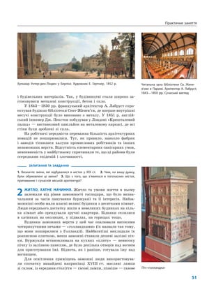 51
Практичне заняття
і будівельних матеріалів. Так, у будівництві стали широко за-
стосовувати металеві конструкції, бетон і скло.
У 1843—1850 рр. французький архітектор А. Лабруст спро-
ектував будівлю бібліотеки Сент-Женев’єв, де вперше внутрішні
несучі конструкції було виконано з металу. У 1851 р. англій-
ський інженер Дж. Пекстон побудував у Лондоні «Кришталевий
палац» — виставковий павільйон на металевому каркасі, де всі
стіни були зроблені зі скла.
На робітничі передмістя переважна більшість архітектурних
новацій не поширювалася. Тут, як правило, навколо фабрик
і заводів тіснилися халупи промислових робітників та інших
незаможних верств. Відсутність елементарних санітарних умов,
невпевненість у майбутньому спричиняли те, що ці райони були
осередками епідемій і злочинності.
ЗАПИТАННЯ ТА ЗАВДАННЯ
1. Визначте зміни, які відбувалися в містах у ХІХ ст. 2. Чим, на вашу думку,
були обумовлені ці зміни? 3. Що з того, що з’явилося в тогочасних містах,
притаманне і сучасній міській архітектурі?
2 ЖИТЛО, ХАТНЄ НАЧИННЯ. Житло та умови життя в ньому
залежали від рівня заможності господаря, що було визна-
чальним за часів панування буржуазії та її інтересів. Найза-
можніші особи мали власні великі будинки з десятками кімнат.
Люди середнього достатку жили в невеликих будинках на кіль-
ка кімнат або орендували зручні квартири. Бідняки селилися
в хатинках на околицях, у підвалах, на горищах тощо.
Будинки заможних верств у цей час опалювали високими
чотирикутними печами — «голландками» (їх назвали так тому,
що вони поширилися з Голландії). Найбагатіші викладали їх
розписною плиткою, менш заможні ставили дешеві залізні піч-
ки. Буржуазія встановлювала на кухнях «плиту» — невисоку
пічку із залізною панеллю, де було декілька отворів над вогнем
для приготування їжі. Біднота, як і раніше, готувала їжу над
вогнищем.
Для освітлення приміщень заможні люди використовува-
ли спочатку винайдені наприкінці XVIII ст. масляні лампи
зі склом, із середини століття — гасові лампи, пізніше — газове
Бульвар Унтер-ден-Лінден у Берліні. Художник Е. Гертнер, 1852 р. Читальна зала бібліотеки Св. Жене-
в’єви в Парижі. Архітектор А. Лабруст,
1843—1850 рр. Сучасний вигляд
Піч-«голландка»
 